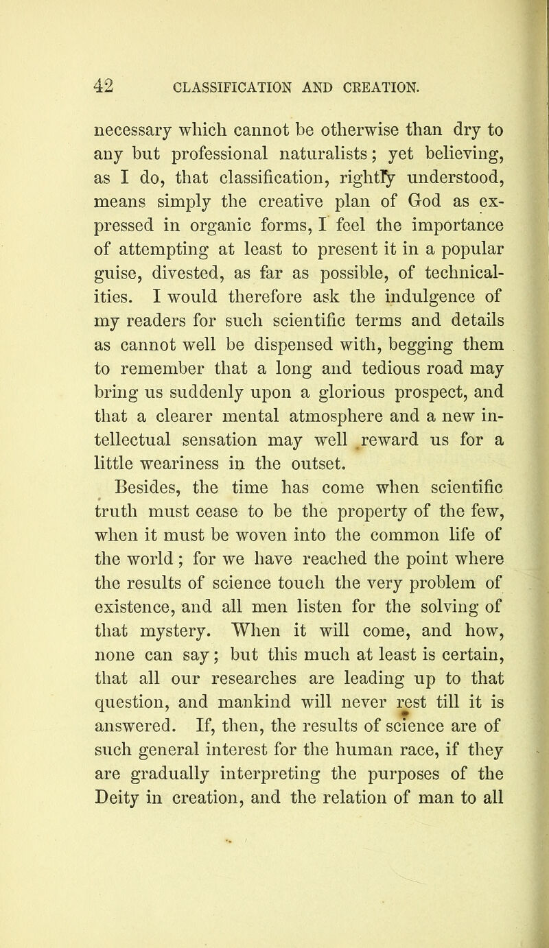 necessary which cannot be otherwise than dry to any but professional naturalists; yet believing, as I do, that classification, rightly understood, means simply the creative plan of God as ex- pressed in organic forms, I feel the importance of attempting at least to present it in a popular guise, divested, as far as possible, of technical- ities. I would therefore ask the indulgence of my readers for such scientific terms and details as cannot well be dispensed with, begging them to remember that a long and tedious road may bring us suddenly upon a glorious prospect, and that a clearer mental atmosphere and a new in- tellectual sensation may well ^reward us for a little weariness in the outset. Besides, the time has come when scientific truth must cease to be the property of the few, when it must be woven into the common life of the world ; for we have reached the point where the results of science touch the very problem of existence, and all men listen for the solving of that mystery. When it will come, and how, none can say; but this much at least is certain, that all our researches are leading up to that question, and mankind will never rest till it is answered. If, then, the results of science are of such general interest for the human race, if they are gradually interpreting the purposes of the Deity in creation, and the relation of man to all
