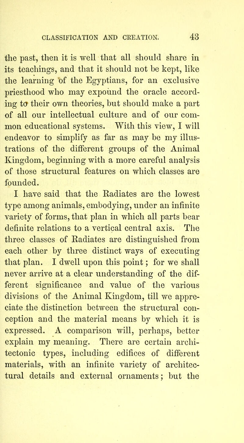 the past, then it is well that all should share in its teachings, and that it should not be kept, like the learning bf the Egyptians, for an exclusive priesthood who may expound the oracle accord- ing t(T their own theories, but should make a part of all our intellectual culture and of our com- mon educational systems. With this view, I will endeavor to simplify as far as may be my illus- trations of the different groups of the Animal Kingdom, beginning with a more careful analysis of those structural features on which classes are founded. I have said that the Radiates are the lowest type among animals, embodying, under an infinite variety of forms, that plan in which all parts bear definite relations to a vertical central axis. The three classes of Radiates are distinguished from each other by three distinct ways of executing that plan. I dwell upon this point; for we shall never arrive at a clear understanding of the dif- ferent significance and value of the various divisions of the Animal Kingdom, till we appre- ciate the distinction between the structural con- ception and the material means by which it is expressed. A comparison will, perhaps, better explain my meaning. There are certain archi- tectonic types, including edifices of different materials, with an infinite variety of architec- tural details and external ornaments; but the