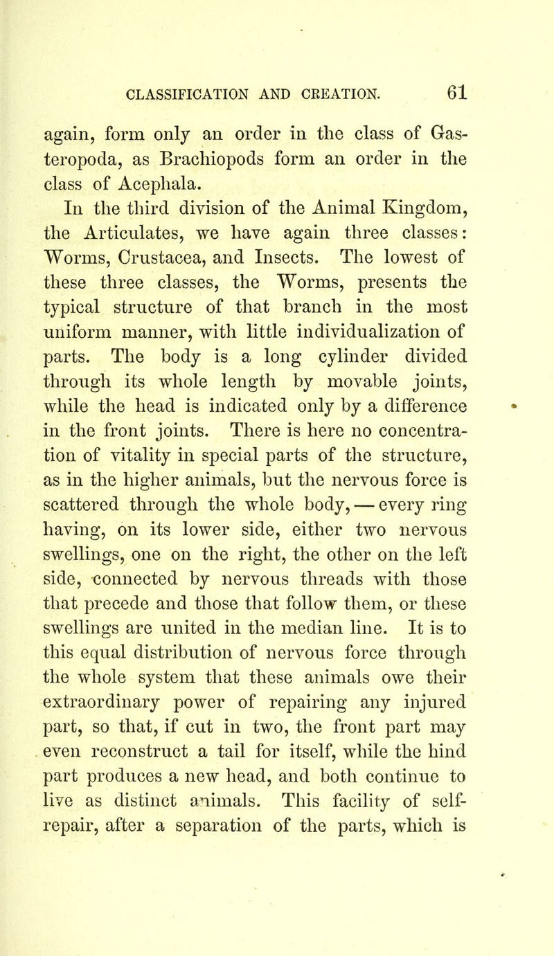 again, form only an order in the class of Gas- teropoda, as Brachiopods form an order in the class of Acephala. In the third division of the Animal Kingdom, the Articulates, we have again three classes: Worms, Crustacea, and Insects. The lowest of these three classes, the Worms, presents the typical structure of that branch in the most uniform manner, with little individualization of parts. The body is a long cylinder divided through its whole length by movable joints, while the head is indicated only by a difference in the front joints. There is here no concentra- tion of vitality in special parts of the structure, as in the higher animals, but the nervous force is scattered through the whole body, — every ring having, on its lower side, either two nervous swellings, one on the right, the other on the left side, connected by nervous threads with those that precede and those that follow them, or these swellings are united in the median line. It is to this equal distribution of nervous force through the whole system that these animals owe their extraordinary power of repairing any injured part, so that, if cut in two, the front part may even reconstruct a tail for itself, while the hind part produces a new head, and both continue to live as distinct animals. This facility of self- repair, after a separation of the parts, which is