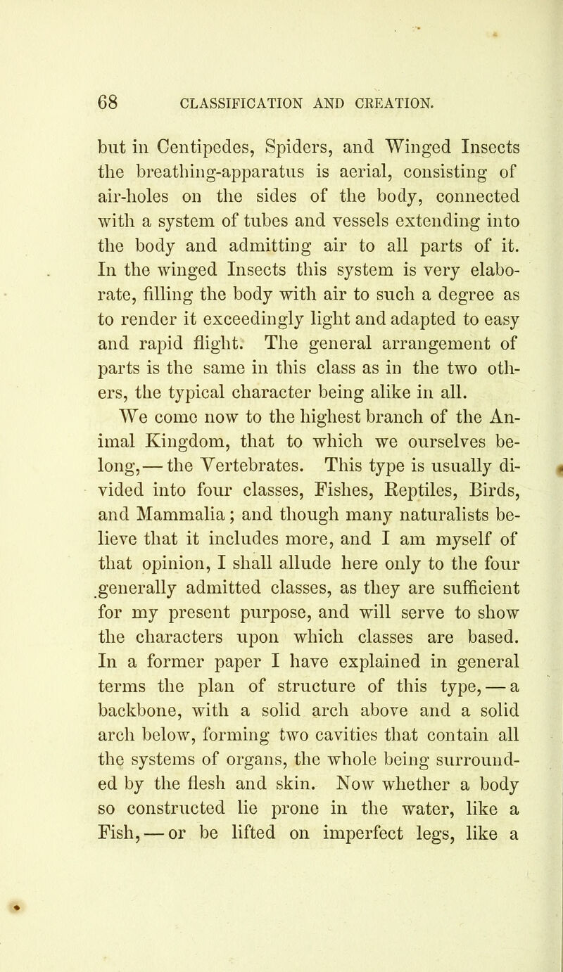but ill Centipedes, Spiders, and Winged Insects the breathing-apparatus is aerial, consisting of air-holes on the sides of the body, connected with a system of tubes and vessels extending into the body and admitting air to all parts of it. In the winged Insects this system is very elabo- rate, filling the body with air to such a degree as to render it exceedingly light and adapted to easy and rapid flight. The general arrangement of parts is the same in this class as in the two oth- ers, the typical character being alike in all. We come now to the highest branch of the An- imal Kingdom, that to which we ourselves be- long,— the Vertebrates. This type is usually di- vided into four classes. Fishes, Reptiles, Birds, and Mammalia; and though many naturalists be- lieve that it includes more, and I am myself of that opinion, I shall allude here only to the four generally admitted classes, as they are sufficient for my present purpose, and will serve to show the characters upon which classes are based. In a former paper I have explained in general terms the plan of structure of this type, — a backbone, with a solid arch above and a solid arch below, forming two cavities that contain all the systems of organs, the whole being surround- ed by the flesh and skin. Now whether a body so constructed lie prone in the water, like a Fish, — or be lifted on imperfect legs, like a