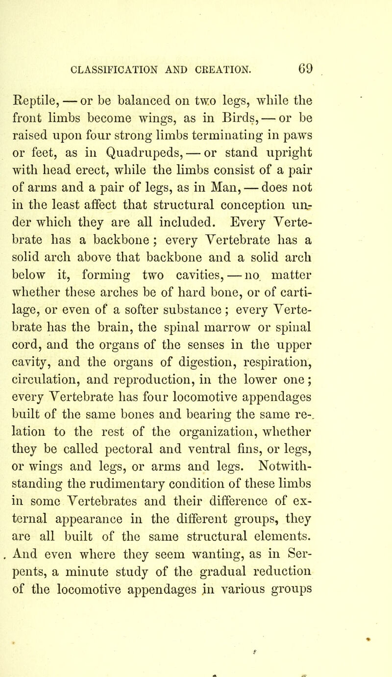 Reptile, — or be balanced on two legs, while the front limbs become wings, as in Birds, — or be raised upon four strong limbs terminating in paws or feet, as in Quadrupeds, — or stand upright with head erect, while the limbs consist of a pair of arms and a pair of legs, as in Man, — does not in the least affect that structural conception uil- der which they are all included. Every Verte- brate has a backbone ; every Vertebrate has a solid arch above that backbone and a solid arch below it, forming two cavities, — no, matter whether these arches be of hard bone, or of carti- lage, or even of a softer substance ; every Verte- brate has the brain, the spinal marrow or spinal cord, and the organs of the senses in the upper cavity, and the organs of digestion, respiration, circulation, and reproduction, in the lower one; every Vertebrate has four locomotive appendages built of the same bones and bearing the same re-, lation to the rest of the organization, whether they be called pectoral and ventral fins, or legs, or wings and legs, or arms and legs. Notwith- standing the rudimentary condition of these limbs in some Vertebrates and their difference of ex- ternal appearance in the different groups, they are all built of the same structural elements. And even where they seem wanting, as in Ser- pents, a minute study of the gradual reduction of the locomotive appendages .in various groups