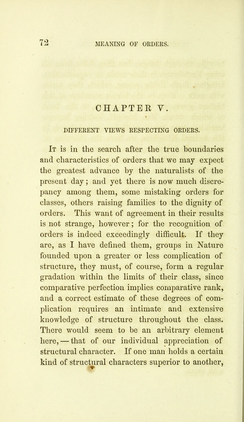 CHAPTER Y. DIFFERENT VIEWS RESPECTING ORDERS. It is in the search after the true boundaries and characteristics of orders that we may expect the greatest advance by the naturalists of the present day; and yet there is now much discre- pancy among them, some mistaking orders for classes, others raising families to the dignity of orders. This want of agreement in their results is not strange, however; for the recognition of orders is indeed exceedingly difficult. If they are, as I have defined them, groups in Nature founded upon a greater or less complication of structure, they must, of course, form a regular gradation within the limits of their class, since comparative perfection implies comparative rank, and a correct estimate of these degrees of com- plication requires an intimate and extensive knowledge of structure throughout the class. There would seem to be an arbitrary element here, — that of our individual appreciation of structural character. If one man holds a certain kind of structural characters superior to another,
