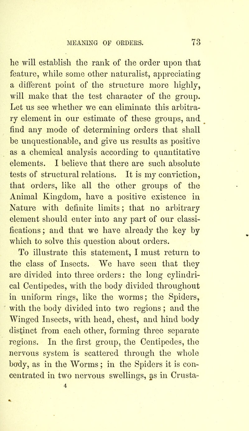 he will establish the rank of the order upon that feature, while some other naturalist, appreciating a different point of the structure more highly, will make that the test character of the group. Let us see whether we can eliminate this arbitra- ry element in our estimate of these groups, and find any mode of determining orders that shall be unquestionable, and give us results as positive as a chemical analysis according to quantitative elements. I believe that there are such absolute tests of structural relations. It is my conviction, that orders, like all the other groups of the Animal Kingdom, have a positive existence in Nature with definite limits; that no arbitrary element should enter into any part of our classi- fications ; and that we have already the key by which to solve this question about orders. To illustrate this statement, I must return to the class of Insects. We have seen that they are divided into three orders: the long cylindri- cal Centipedes, with the body divided throughout in uniform rings, like the worms; the Spiders, with the body divided into two regions ; and the Winged Insects, with head, chest, and hind body distinct from each other, forming three separate regions. In the first group, the Centipedes, the nervous system is scattered through the whole body, as in the Worms ; in the Spiders it is con- centrated in two nervous swellings, as in Crusta- 4