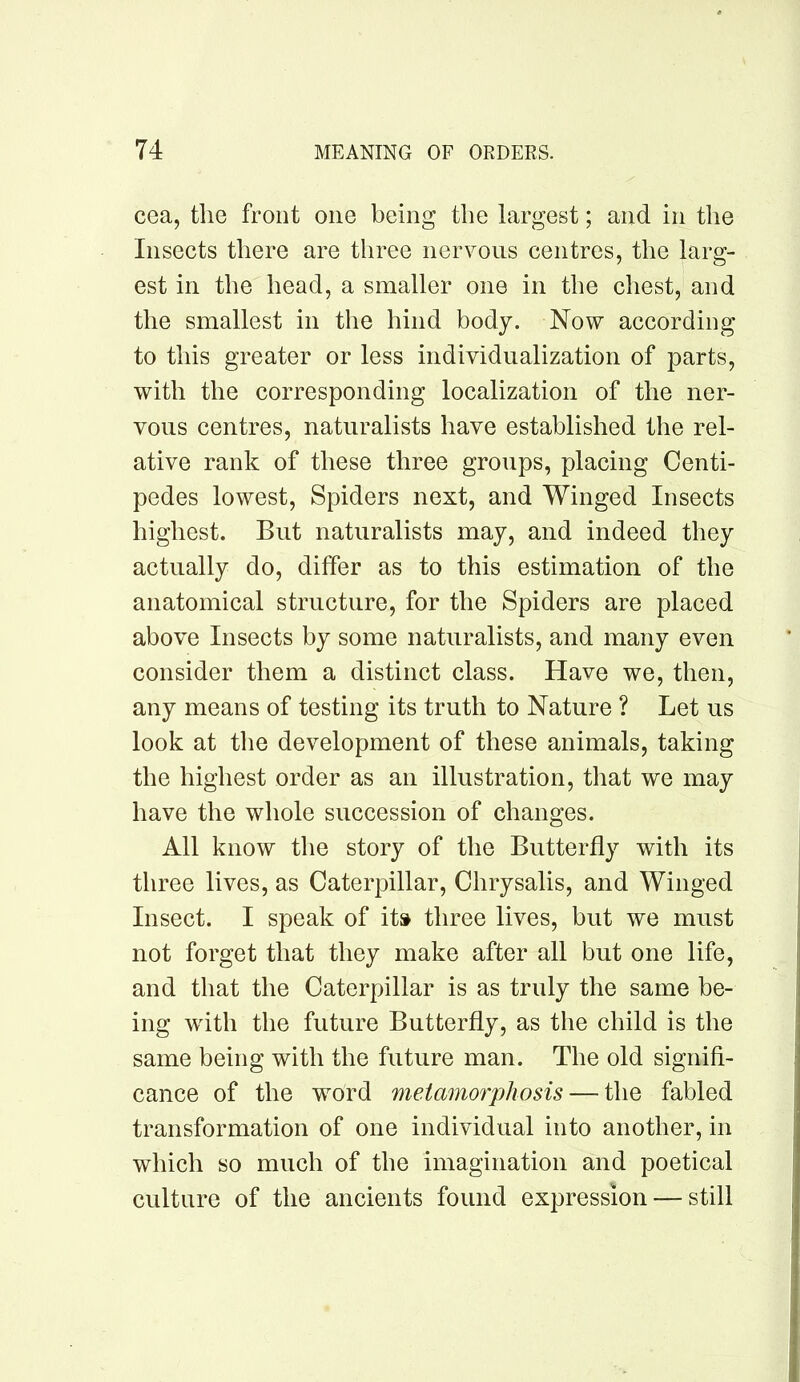 cea, the front one being the largest; and in the Insects there are three nervous centres, the larg- est in the head, a smaller one in the chest, and the smallest in the hind body. Now according to this greater or less individualization of parts, with the corresponding localization of the ner- vous centres, naturalists have established the rel- ative rank of these three groups, placing Centi- pedes lowest. Spiders next, and Winged Insects highest. But naturalists may, and indeed they actually do, differ as to this estimation of the anatomical structure, for the Spiders are placed above Insects by some naturalists, and many even consider them a distinct class. Have we, then, any means of testing its truth to Nature ? Let us look at the development of these animals, taking the highest order as an illustration, that we may have the whole succession of changes. All know the story of the Butterfly with its three lives, as Caterpillar, Chrysalis, and Winged Insect. I speak of its three lives, but we must not forget that they make after all but one life, and that the Caterpillar is as truly the same be- ing wdth the future Butterfly, as the child is the same being with the future man. The old signifi- cance of the word metamorphosis — the fabled transformation of one individual into another, in which so much of the imagination and poetical culture of the ancients found expression — still