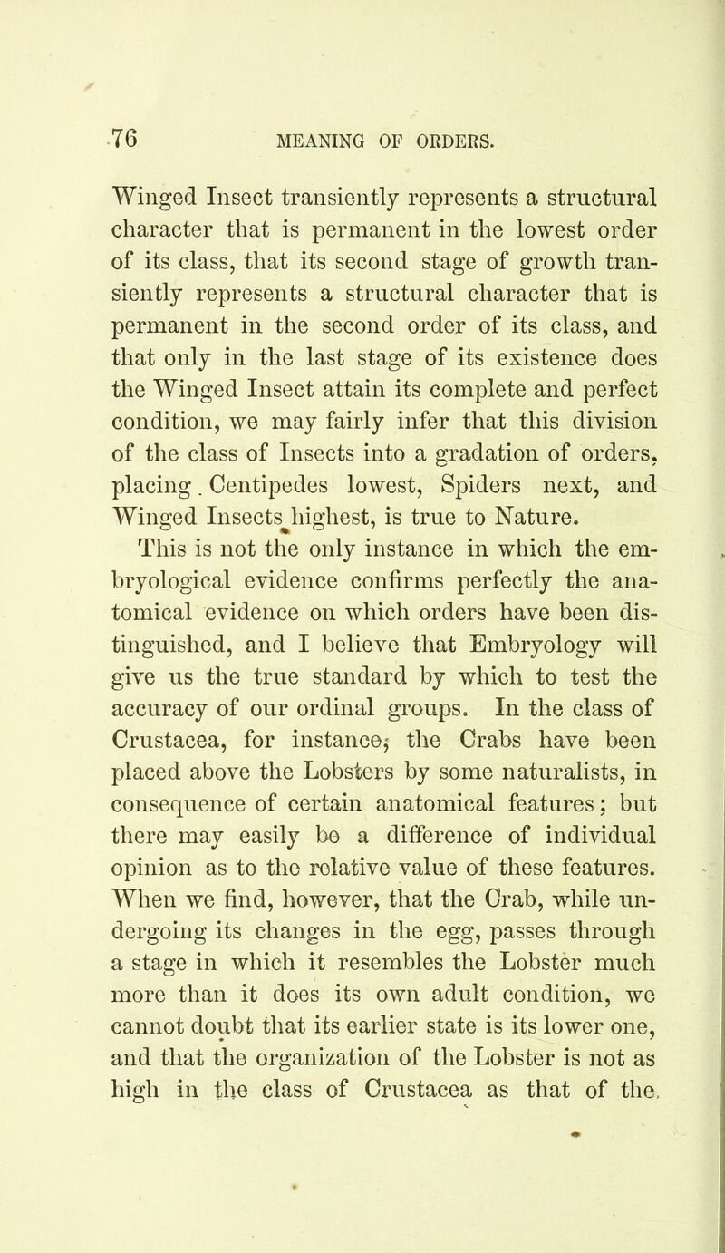 Winged Insect transiently represents a structural character that is permanent in the lowest order of its class, that its second stage of growth tran- siently represents a structural character that is permanent in the second order of its class, and that only in the last stage of its existence does the Winged Insect attain its complete and perfect condition, we may fairly infer that this division of the class of Insects into a gradation of orders, placing. Centipedes lowest. Spiders next, and Winged Insects^highest, is true to Nature. This is not the only instance in which the em- bryological evidence confirms perfectly the ana- tomical evidence on which orders have been dis- tinguished, and I believe that Embryology will give us the true standard by which to test the accuracy of our ordinal groups. In the class of Crustacea, for instance,' the Crabs have been placed above the Lobsters by some naturalists, in consequence of certain anatomical features; but there may easily be a difference of individual opinion as to the relative value of these features. When we find, however, that the Crab, while un- dergoing its changes in the egg, passes through a stage in which it resembles the Lobster much more than it does its own adult condition, we cannot doubt that its earlier state is its lower one, and that the organization of the Lobster is not as high in the class of Crustacea as that of the.