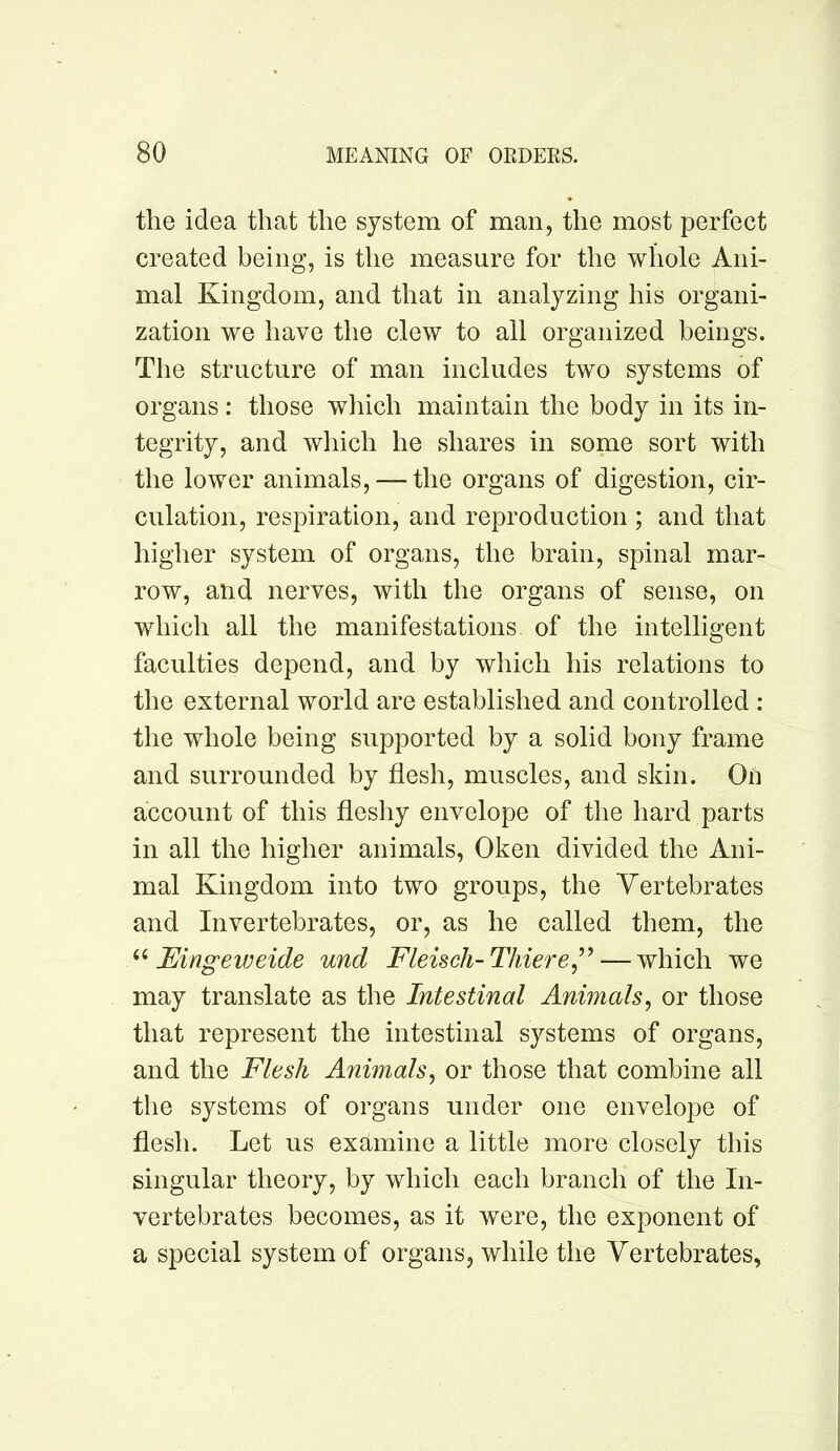 the idea that the system of man, the most perfect created being, is the measure for the whole Ani- mal Kingdom, and that in analyzing his organi- zation we have the clew to all organized beings. The structure of man includes two systems of organs: those which maintain the body in its in- tegrity, and which he shares in some sort with the lower animals, — the organs of digestion, cir- culation, respiration, and reproduction ; and that higher system of organs, the brain, spinal mar- row, and nerves, with the organs of sense, on which all the manifestations, of the intelligent faculties depend, and by which his relations to the external world are established and controlled : the whole being supported by a solid bony frame and surrounded by flesh, muscles, and skin. On account of this fleshy envelope of the hard parts in all the higher animals, Oken divided the Ani- mal Kingdom into two groups, the Vertebrates and Invertebrates, or, as he called them, the Eingeweide und Fleisch-Thiere^^^ — which we may translate as the Intestinal Animals^ or those that represent the intestinal systems of organs, and the Flesh Animals^ or those that combine all the systems of organs under one envelope of flesh. Let us examine a little more closely this singular theory, by which each branch of the In- vertebrates becomes, as it were, the exponent of a special system of organs, while the Vertebrates,