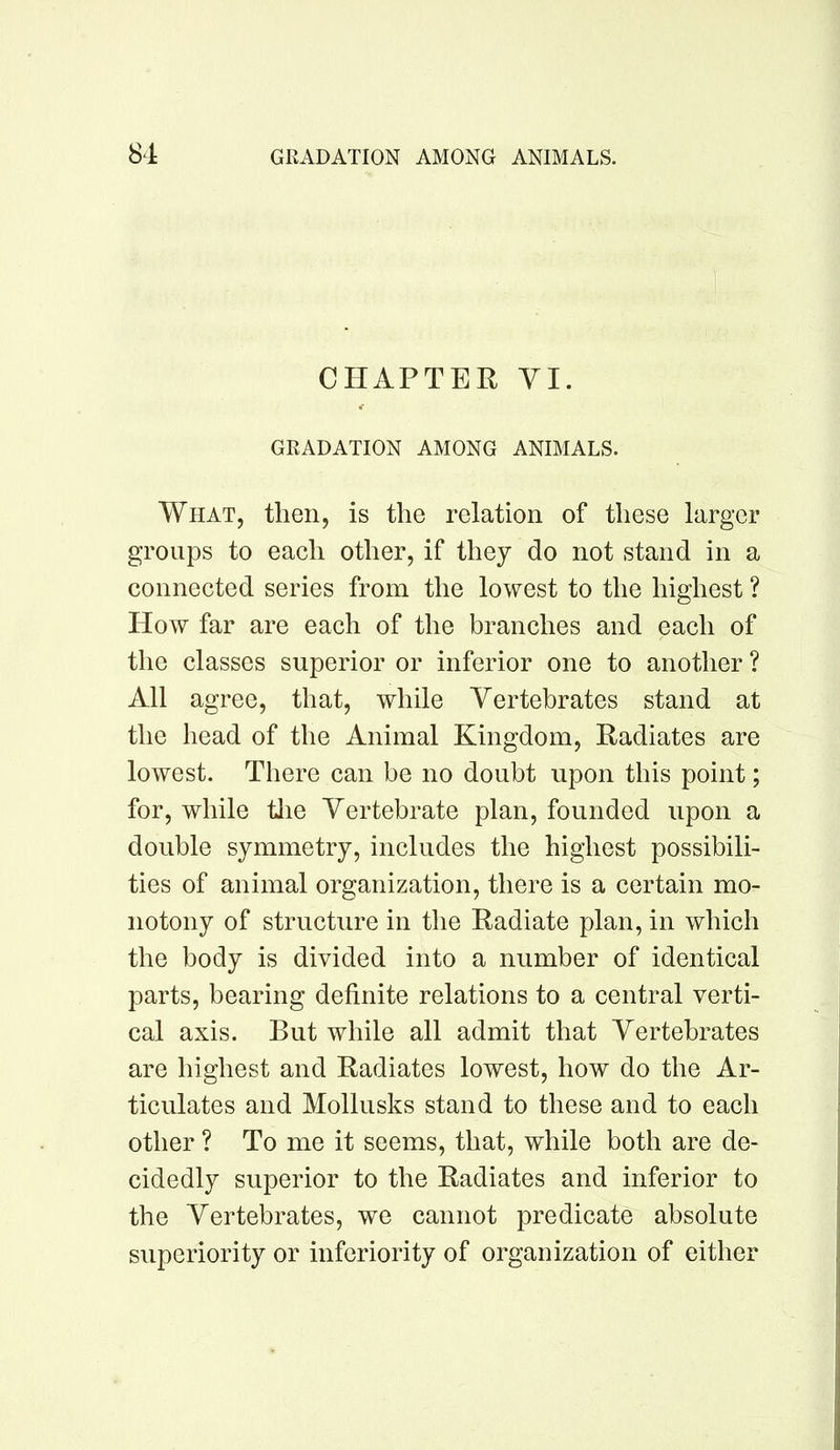 CHAPTER VI. GRADATION AMONG ANIMALS. What, then, is the relation of these larger groups to each other, if they do not stand in a connected series from the lowest to the highest ? How far are each of the branches and each of the classes superior or inferior one to another ? All agree, that, while Vertebrates stand at the head of the Animal Kingdom, Radiates are lowest. There can be no doubt upon this point; for, while tlie Vertebrate plan, founded upon a double symmetry, includes the highest possibili- ties of animal organization, there is a certain mo- notony of structure in the Radiate plan, in which the body is divided into a number of identical parts, bearing definite relations to a central verti- cal axis. But while all admit that Vertebrates are highest and Radiates lowest, how do the Ar- ticulates and Mollusks stand to these and to each other ? To me it seems, that, while both are de- cidedly superior to the Radiates and inferior to the Vertebrates, we cannot predicate absolute superiority or inferiority of organization of either