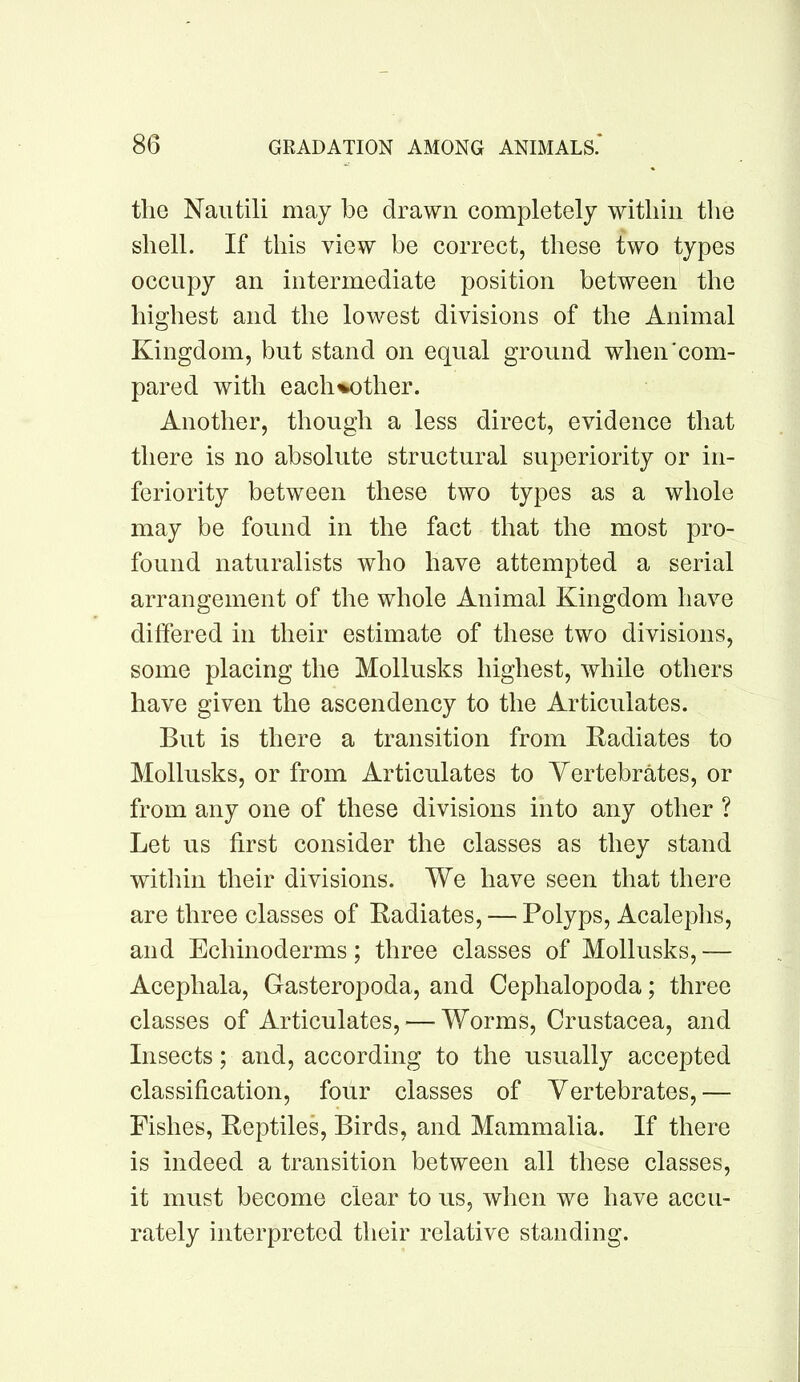 the Nautili may be drawn completely within the shell. If this view be correct, these two types occupy an intermediate position between the highest and the lowest divisions of the Animal Kingdom, but stand on equal ground when’com- pared with each%other. Another, though a less direct, evidence that there is no absolute structural superiority or in- feriority between these two types as a whole may be found in the fact that the most pro- found naturalists who have attempted a serial arrangement of the whole Animal Kingdom have differed in their estimate of these two divisions, some placing the Mollusks highest, while others have given the ascendency to the Articulates. But is there a transition from Radiates to Mollusks, or from Articulates to Vertebrates, or from any one of these divisions into any other ? Let us first consider the classes as they stand within their divisions. We have seen that there are three classes of Radiates, — Polyps, Acaleplis, and Echinoderms; three classes of Mollusks, — Acephala, Gasteropoda, and Cephalopoda; three classes of Articulates, — Worms, Crustacea, and Insects; and, according to the usually accepted classification, four classes of Vertebrates,— Fishes, Reptiles, Birds, and Mammalia. If there is indeed a transition between all these classes, it must become clear to us, when we have accu- rately interpreted their relative standing.