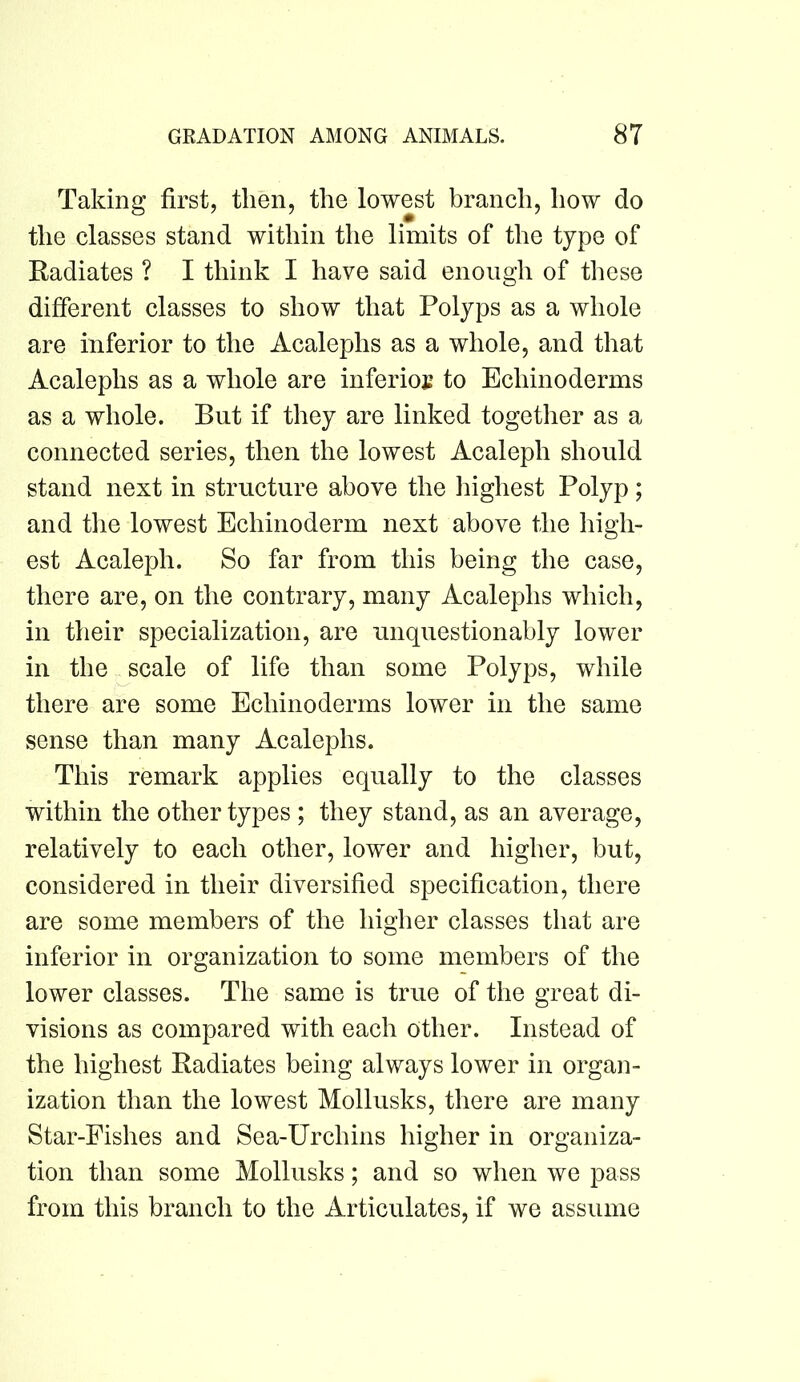 Taking first, then, the lowest branch, how do the classes stand within the limits of the type of Radiates ? I think I have said enough of these different classes to show that Polyps as a whole are inferior to the Acalephs as a whole, and that Acalephs as a whole are inferioj; to Echinoderms as a whole. But if they are linked together as a connected series, then the lowest Acaleph should stand next in structure above the highest Polyp; and the lowest Echinoderm next above the high- est Acaleph. So far from this being the case, there are, on the contrary, many Acalephs which, in their specialization, are unquestionably lower in the scale of life than some Polyps, while there are some Echinoderms lower in the same sense than many Acalephs. This remark applies equally to the classes within the other types ; they stand, as an average, relatively to each other, lower and higher, but, considered in their diversified specification, there are some members of the higher classes that are inferior in organization to some members of the lower classes. The same is true of the great di- visions as compared with each other. Instead of the highest Radiates being always lower in organ- ization than the lowest Mollusks, there are many Star-Fishes and Sea-Urchins higher in organiza- tion than some Mollusks; and so when we pass from this branch to the Articulates, if we assume