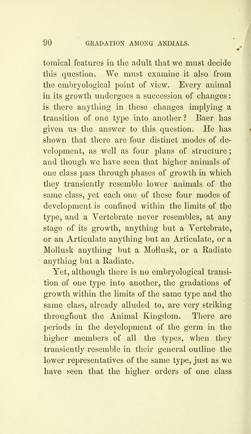 tomical features in the adult that we must decide this question. We must examine it also from the embryological point of view. Every animal in its growth undergoes a succession of changes: is there anything in tliese changes implying a transition of one type into another? Baer has given us the answer to this question. He has shown that there are four distinct modes of de- velopment, as well as four plans of structure; and though we have seen that higher animals of one class pass through pliases of growth in which they transiently resemble lower animals of the same class, yet each one of these four modes of development is confined within the limits of the type, and a Vertebrate never resembles, at any stage of its growth, anything but a Vertebrate, or an Articulate anything but an Articulate, or a Mollusk anything but a Mollusk, or a Radiate anything but a Radiate. Yet, although there is no embryological transi- tion of one type into another, the gradations of growth within the limits of the same type and the same class, already alluded to, are very striking throughout the Animal Kingdom. There are periods in the development of the germ in the higher members of all the types, when they transiently resemble in their general outline the lower representatives of the same type, just as we have seen that the higher orders of one class