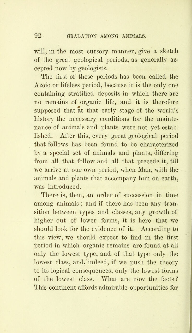 will, in the most cursory manner, give a sketch of the great geological periods, as generally ac- cepted now by geologists. The first of these periods has been called the Azoic or lifeless period, because it is the only one containing stratified deposits in which there are no remains of organic life, and it is therefore supposed that at that early stage of the world’s history the necessary conditions for the mainte- nance of animals and plants were not yet estab- lished. After this, every great geological period that follows has been found to be characterized by a special set of animals and plants, differing from all that follow and all that precede it, till we arrive at our own period, when Man, with the animals and plants that accompany him on earth, was introduced. There is, then, an order of succession in time among animals; and if there has been any tran- sition between types and classes, any growth of higher out of lower forms, it is here that we should look for the evidence of it. According to this view, we should expect to find in the first period in which organic remains are found at all only the lowest type, and of that type only the lowest class, and, indeed, if we push the theory to its logical consequences, only the lowest forms of the lowest class. What are now the facts ? This continent affords admirable opportunities for