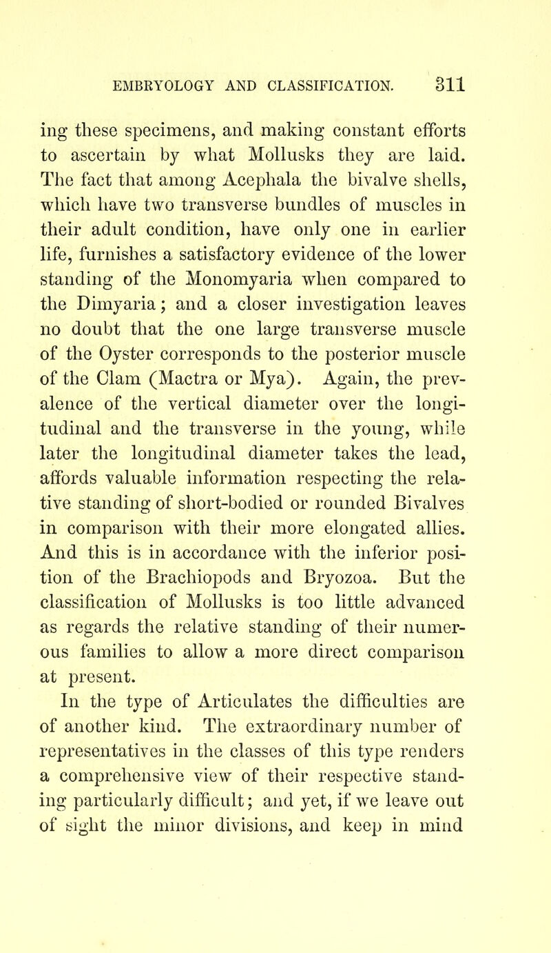 ing these specimens, and making constant efforts to ascertain by what Mollusks they are laid. The fact that among Acephala the bivalve shells, which have two transverse bundles of muscles in their adult condition, have only one in earlier life, furnishes a satisfactory evidence of the lower standing of the Monomyaria when compared to the Dimyaria; and a closer investigation leaves no doubt that the one large transverse muscle of the Oyster corresponds to the posterior muscle of the Clam (Mactra or Mya). Again, the prev- alence of the vertical diameter over the longi- tudinal and the transverse in the young, while later the longitudinal diameter takes the lead, affords valuable information respecting the rela- tive standing of short-bodied or rounded Bivalves in comparison with their more elongated allies. And this is in accordance with the inferior posi- tion of the Brachiopods and Bryozoa. But the classification of Mollusks is too little advanced as regards the relative standing of their numer- ous families to allow a more direct comparison at present. In the type of Articulates the difficulties are of another kind. The extraordinary number of representatives in the classes of this type renders a comprehensive view of their respective stand- ing particularly difficult; and yet, if we leave out of sight the minor divisions, and keep in mind