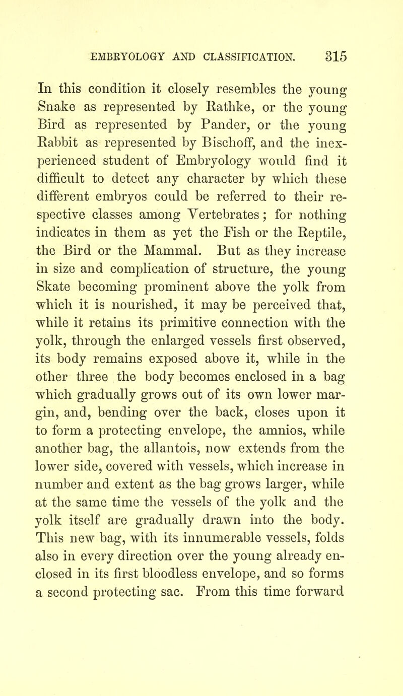 In this condition it closely resembles the young Snake as represented by Kathke, or the young Bird as represented by Pander, or the young Rabbit as represented by Bischoff, and the inex- perienced student of Embryology would find it difficult to detect any character by which these different embryos could be referred to their re- spective classes among Vertebrates; for nothing indicates in them as yet the Fish or the Reptile, the Bird or the Mammal. But as they increase in size and complication of structure, the young Skate becoming prominent above the yolk from which it is nourished, it may be perceived that, while it retains its primitive connection with the yolk, through the enlarged vessels first observed, its body remains exposed above it, while in the other three the body becomes enclosed in a bag which gradually grows out of its own lower mar- gin, and, bending over the back, closes upon it to form a protecting envelope, the amnios, while another bag, the allantois, now extends from the lower side, covered with vessels, which increase in number and extent as the bag grows larger, while at the same time the vessels of the yolk and the yolk itself are gradually drawn into the body. This new bag, with its innumerable vessels, folds also in every direction over the young already en- closed in its first bloodless envelope, and so forms a second protecting sac. From this time forward