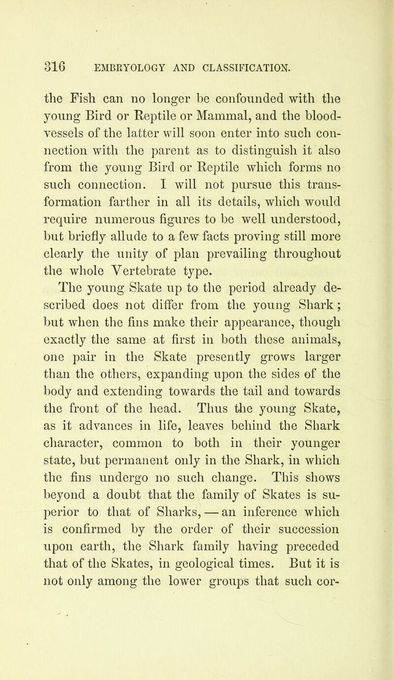 the Fish can no longer be confounded with the young Bird or Reptile or Mammal, and the blood- vessels of the latter will soon enter into such con- nection with the parent as to distinguish it also from the young Bird or Reptile which forms no such connection. I will not pursue this trans- formation farther in all its details, which would require numerous figures to be well understood, but briefly allude to a few facts proving still more clearly the unity of plan prevailing throughout the whole Vertebrate type. The young Skate up to the period already de- scribed does not differ from the young Shark; but when the fins make their appearance, though exactly the same at first in both these animals, one pair in the Skate presently grows larger than the others, expanding upon the sides of the body and extending towards the tail and towards the front of the head. Thus tlie young Skate, as it advances in life, leaves behind the Shark character, common to both in their younger state, but permanent only in the Shark, in which the fins undergo no such change. This shows beyond a doubt that the family of Skates is su- perior to that of Sharks, — an inference which is confirmed by the order of their succession upon earth, the Shark family having preceded that of the Skates, in geological times. But it is not only among the lower groups that such cor-
