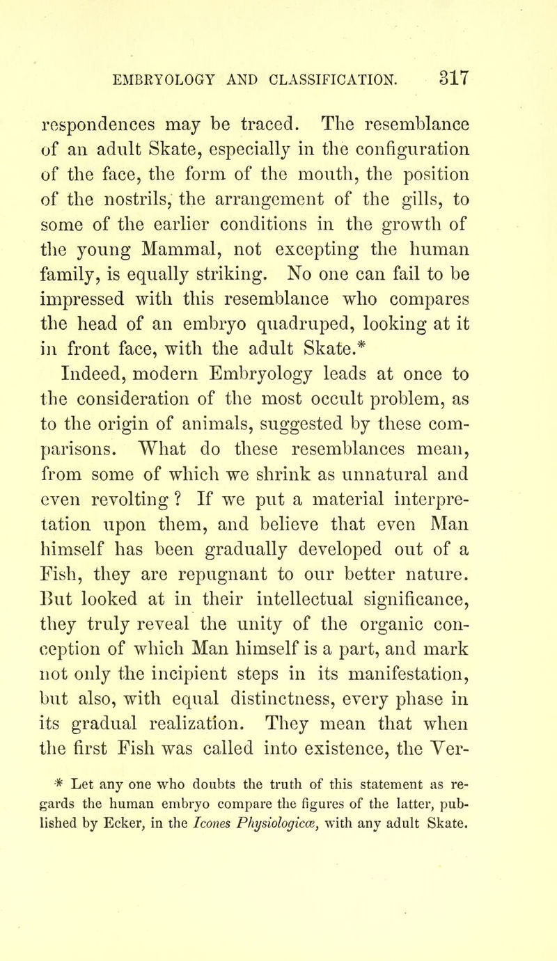 respondences may be traced. The resemblance of an adult Skate, especially in the configuration of the face, the form of the mouth, the position of the nostrils, the arrangement of the gills, to some of the earlier conditions in the growth of the young Mammal, not excepting the human family, is equally striking. No one can fail to be impressed with this resemblance who compares the head of an embryo quadruped, looking at it in front face, with the adult Skate.^ Indeed, modern Embryology leads at once to the consideration of the most occult problem, as to the origin of animals, suggested by these com- parisons. What do these resemblances mean, from some of which we shrink as unnatural and even revolting ? If we put a material interpre- tation upon them, and believe that even Man himself has been gradually developed out of a Fish, they are repugnant to our better nature. But looked at in their intellectual significance, they truly reveal the unity of the organic con- ception of which Man himself is a part, and mark not only the incipient steps in its manifestation, but also, with equal distinctness, every phase in its gradual realization. They mean that when the first Fish was called into existence, the Yer- * Let any one who doubts the truth of this statement as re- gards the human embryo compare the figures of the latter, pub- lished by Ecker, in the leones Physiologicce, with any adult Skate.