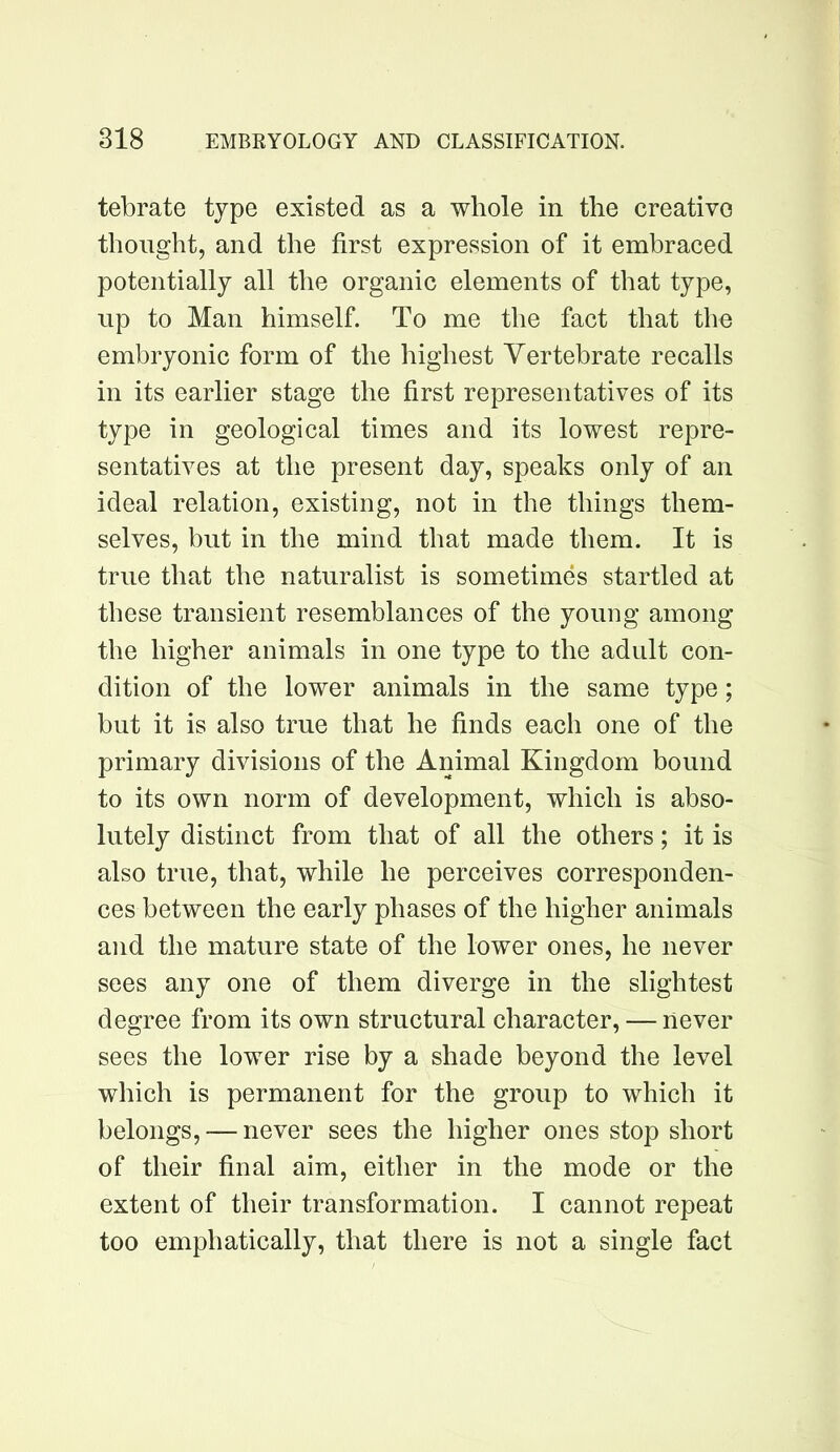tebrate type existed as a whole in the creative thought, and the first expression of it embraced potentially all the organic elements of that type, up to Man himself. To me the fact that the embryonic form of the highest Vertebrate recalls in its earlier stage the first representatives of its type in geological times and its lowest repre- sentatives at the present day, speaks only of an ideal relation, existing, not in the things them- selves, but in the mind that made them. It is true that the naturalist is sometimes startled at these transient resemblances of the young among the higher animals in one type to the adult con- dition of the lower animals in the same type; but it is also true that he finds each one of the primary divisions of the Animal Kingdom bound to its own norm of development, which is abso- lutely distinct from that of all the others; it is also true, that, while he perceives corresponden- ces between the early phases of the higher animals and the mature state of the lower ones, he never sees any one of them diverge in the slightest degree from its own structural character, — never sees the lower rise by a shade beyond the level which is permanent for the group to which it belongs, — never sees the higher ones stop short of their final aim, either in the mode or the extent of their transformation. I cannot repeat too emphatically, that there is not a single fact