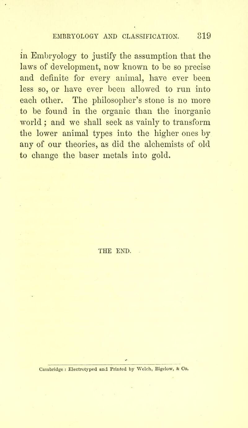 in Embryology to justify the assumption that the laws of development, now known to be so precise and definite for every animal, have ever been less so, or have ever been allowed to run into each other. The philosopher’s stone is no more to be found in the organic than the inorganic world ; and we shall seek as vainly to transform the lower animal types into the higher ones by any of our theories, as did the alchemists of old to change the baser metals into gold. THE END. Cambridge : Electrotyped and Printed by Welch, Bigelow, & Co.