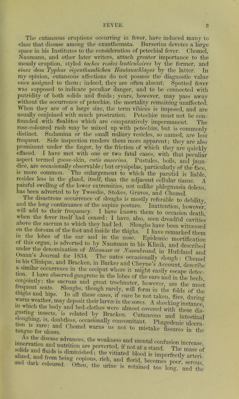 The cutaneous eruptions occurring in fever, have induced many to class that disease among the exanthemata. Burserius devotes a large space in his Institutes to the consideration of petechial fever. Chomel, Naumann, and other later writers, attach greater importance to the measly eruption, styled taches rosees lenticulaires by the former, and eines dem Typhus eigenthumlichen Hautauschlages by the latter. In my opinion, cutaneous affections do not possess the diagnostic value once assigned to them; indeed, they are often absent. Spotted fever was supposed to indicate peculiar danger, and to be connected with putridity of both solids and fluids; years, however, may pass away without the occurrence of petechise, the mortality remaining unaffected. When they are of a large size, the term vibices is imposed, and are usually conjoined with much prostration. Petechiae must not be con- founded with fieabites which are comparatively impermanent. The rose-coloured rash may be mixed up with petechia?, but is commonly distinct. Sudamina or the small miliary vesicles, so named, are less frequent. Side inspection renders them more apparent; they are also prominent under the finger, by the friction of which they are quickly effaced. I have met with one or two fatal cases, with that peculiar aspect termed goose-skin, cutis anserina. Pustules, boils, and jaun- dice, are occasionally observable; but erysipelas, particularly of the face, is more common. The enlargement to which the parotid is liable,' resides less in the gland, itself, than the adjacent cellular tissue. A painful swelling of the lower extremities, not unlike phlegmasia dolens has been adverted to by Tweedie, Stokes, Graves, and Chomel. The disastrous occurrence of sloughs is mostly referable to debility and the long continuance of the supine posture. Inattention, however will add to their frequency. I have known them to occasion death' when the fever itself had ceased: I have, also, seen dreadful cavities above the sacrum to which they had led. Sloughs have been witnessed on the dorsum of the foot and inside the thighs. I have remarked them in the lobes of the ear and in the nose. Epidemic mortification ol this organ, is adverted to by Naumann in his Klinik, and described under the denomination of Blaunase or Nasenbrand, in Hufeland and Osann's Journal for 1834. The nates occasionally slough • Chome in his Chnique, and Bracken, in Barker and Cheyne's Account, describe a similar occurrence m the occiput where it might easily escape detec- tion. _ l have observed gangrene m the lobes of the ears and in the heels conjointly: the sacrum and great trochanter, however are the mnsi frequent seats. Sloughs, though rarely, will form in the folds othe thighs and hips. In all these cases, if care be not taken, flies diiW warm weather, may deposit their larvre in the sores. A shocking instance* m which the body and bed-clothes were almost covered ^^T' gustmg mSects, is related by Bracken. Cutaneous and btesth ni oughing, is, doubtless, occasionally concomitant. PhJSnfariff . As the disease advances, the weakness and mental confusion