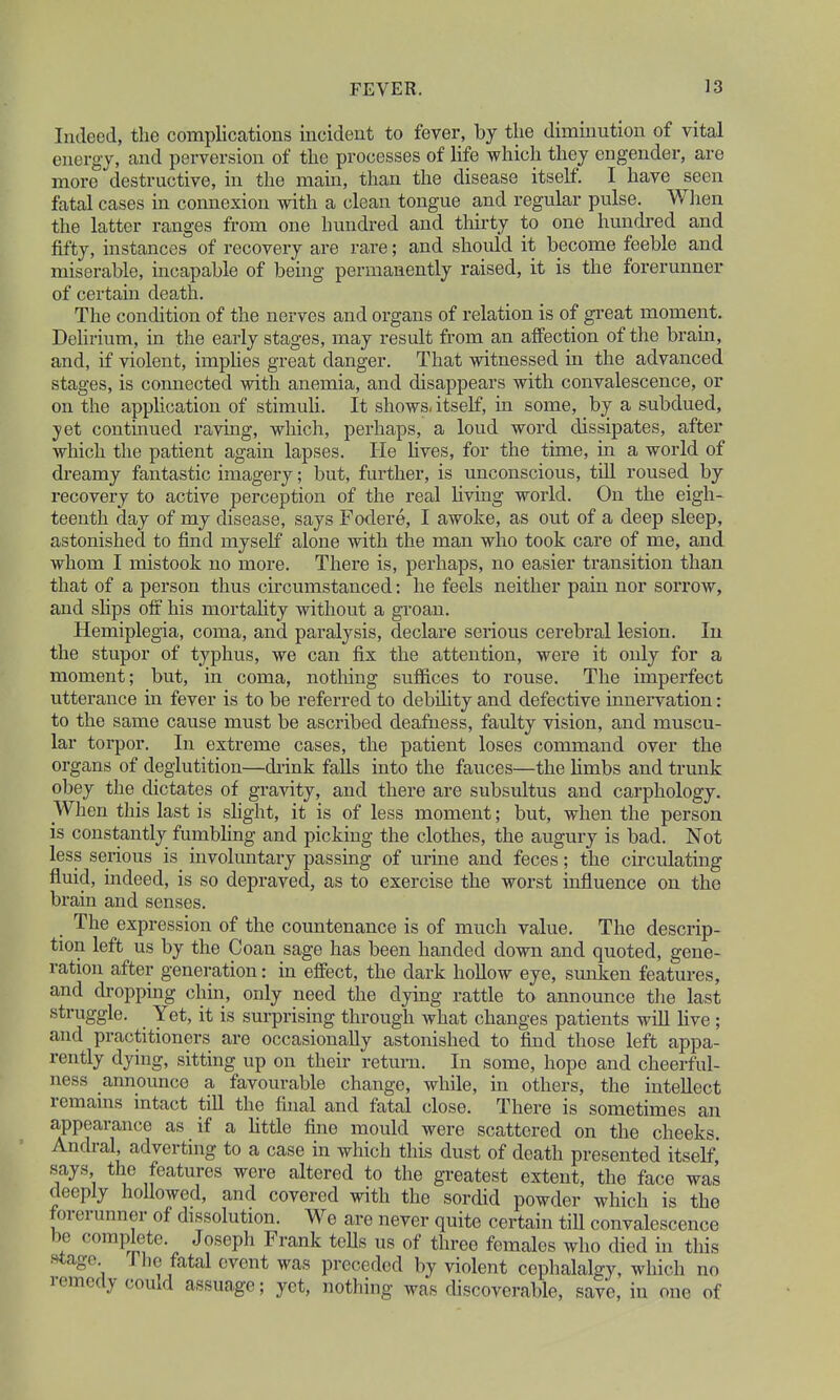 Indeed, the complications incident to fever, by the diminution of vital energy, and perversion of the processes of life which they engender, are more destructive, in the mam, than the disease itself. I have seen fatal cases in connexion with a clean tongue and regular pulse. When the latter ranges from one hundred and thirty to one hundred and fifty, instances of recovery are rare; and should it become feeble and miserable, incapable of being permanently raised, it is the forerunner of certain death. The condition of the nerves and organs of relation is of great moment. Delirium, in the early stages, may result from an affection of the brain, and, if violent, implies great danger. That witnessed in the advanced stages, is connected with anemia, and disappears with convalescence, or on the application of stimuli. It shows, itself, in some, by a subdued, yet continued raving, which, perhaps, a loud word dissipates, after which the patient again lapses. He fives, for the time, in a world of dreamy fantastic imagery; but, further, is unconscious, till roused by recovery to active perception of the real living world. On the eigh- teenth day of my disease, says Fodere, I awoke, as out of a deep sleep, astonished to find myself alone with the man who took care of me, and whom I mistook no more. There is, perhaps, no easier transition than that of a person thus circumstanced: he feels neither pain nor sorrow, and slips off his mortality without a groan. Hemiplegia, coma, and paralysis, declare serious cerebral lesion. In the stupor of typhus, we can fix the attention, were it only for a moment; but, in coma, nothing suffices to rouse. The imperfect utterance in fever is to be referred to debility and defective innervation: to the same cause must be ascribed deafness, faulty vision, and muscu- lar torpor. In extreme cases, the patient loses command over the organs of deglutition—drink falls into the fauces—the limbs and trunk obey the dictates of gravity, and there are subsultus and carphology. When this last is slight, it is of less moment; but, when the person is constantly fumbling and picking the clothes, the augury is bad. Not less serious is involuntary passing of urine and feces; the circulating fluid, indeed, is so depraved, as to exercise the worst influence on the brain and senses. The expression of the countenance is of much value. The descrip- tion left us by the Coan sage has been handed down and quoted, gene- ration after generation: in effect, the dark hollow eye, sunken features, and dropping chin, only need the dying rattle to announce the last struggle. Yet, it is surprising through what changes patients will live ; and practitioners are occasionally astonished to find those left appa- rently dying, sitting up on their return. In some, hope and cheerful- ness announce a favourable change, while, in others, the intellect remains intact till the final and fatal close. There is sometimes an appearance as if a little fine mould were scattered on the cheeks. Andral, adverting to a case in which this dust of death presented itself says the features were altered to the greatest extent, the face was deeply hollowed, and covered with the sordid powder which is the forerunner of dissolution. We are never quite certain till convalescence be complete Joseph Frank tolls us of three females who died in this stage. I he fatal event was preceded by violent cephalalgy, which no remedy could assuage; yet, nothing was discoverable, save, in one of