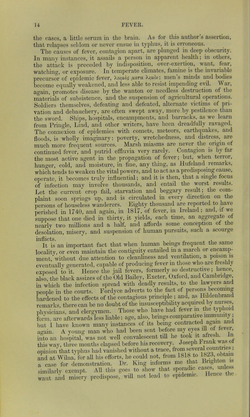 the cases, a little serum in tho brain. As for this author's assertion, that relapses seldom or never ensue in typhus, it is erroneous. Tho causes of fever, contagion apart, are plunged in deep obscurity. In many instances, it assails a person in apparent health; in others, the attack is preceded by indisposition, over-exertion, want, fear, watching or exposure. In temperate climates, famine is the invariable precursor of epidemic fever, Xo/^o; /iwa Xiphv: men's minds and bodies become equally weakened, and less able to resist impending evil. War, again, promotes disease by the wanton or needless destruction of the materials of subsistence, and the suspension of agricultural operations. Soldiers themselves, defeating and defeated, alternate victims of pri- vation and debauchery, are often swept away, more by pestilence than the sword. Ships, hospitals, encampments, and barracks, as we learn from Pringle, Lind, and other writers, have been dreadfully ravaged. The connexion of epidemies with comets, meteors, earthquakes, and floods, is wholly imaginary: poverty, wretchedness, and distress, are much more frequent sources. Marsh miasms are never the origin of continued fever, and putrid effluvia very rarely. Contagion is by far the most active agent in the propagation of fever; but, when terror, hunger, cold, and moisture, in fine, anything, as Hufeland remarks, which tends to weaken the vital powers, and to act as a predisposing cause, operate, it becomes truly influential; and it is then, that a single focus of infection may involve thousands, and entail the worst results. Let the current crop fail, starvation and beggary result; the com- plaint soon springs up, and is circulated in every direction on the persons of houseless wanderers. Eighty thousand are reported to have perished in 1740, and again, in 1817, of fever, hi Ireland; and, if we suppose that one died in thirty, it yields, each time, an aggregate of nearly two minions and a half, and affords some conception of the desolation, misery, and suspension of human pursuits, such a scourge inflicts. It is an important fact that when human beings frequent the same locality, or even maintain the contiguity entailed in a march or encamp- ment, without due attention to cleanliness and ventilation, a poison is eventually generated, capable of producing fever m those who are tresnlj exposed to it. Hence the jail fevers, formerly so destructive; hence, also, the black assizes of the Old Bailey, Exeter, Oxford, and Cambridge in which the infection spread with deadly results, to the lawyers and people hi the courts. Fordyce adverts to the fact of persons becoming hardened to the effects of the contagious principle ; and, as Hildenbrand remarks, there can be no doubt of the insusceptibility acquired by nurses physicians, and clergymen. Those who have had fever in the typhoid form, are afterwards less hable: age, also, brings comparative immunity but I have known many instances of its bemg contracted again and again. A young man who had been sent before my eyes ill ol level, into an hospital, was not well convalescent till he took it afresh. In this way, three months elapsed before his recovery. Joseph t rank was ol opinion that typhus had vanished without a trace, fro» s0e^r^?^^n: and at W,lna, for all his efforts, he could not, from 1818 to 1823, obtam a case for demonstration. Dr. King informs me that AqP « similarly exempt. All this goes to show that sporadic cases, unless wan and misery predispose, will not lead to epidemic. Hence the