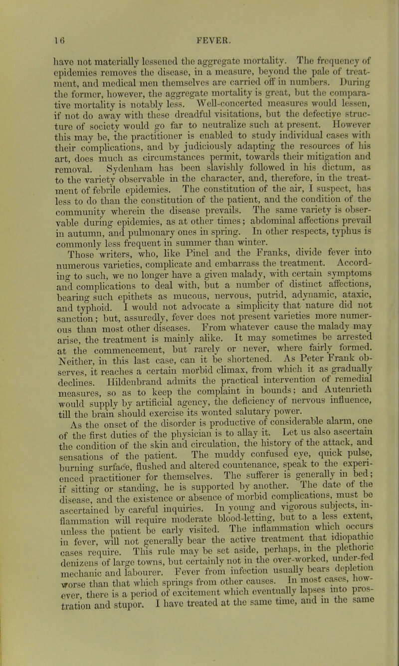 have not materially lossenod the aggregate mortality. The frequency of epidemics removes the disease, in a measure, beyond the pale of treat- ment, and medical men themselves are carried off in numbers. During the former, however, the aggregate mortality is great, but the compara- tive mortality is notably less. Well-concerted measures would lessen, if not do away with theso dreadful visitations, but the defective struc- ture of society would go far to neutralize such at present. However this may be, the practitioner is enabled to study individual cases with their complications, and by judiciously adapting the resources of his art, does much as circumstances permit, towards their mitigation and removal. Sydenham has been slavishly followed in his dictum, as to the variety observable in the character, and, therefore, in the treat- ment of febrile epidemies. The constitution of the air, I suspect, has less to do than the constitution of the patient, and the condition of the community wherein the disease prevails. The same variety is obser- vable during epidemies, as at other times; abdominal affections prevail in autumn, and pulmonary ones in spring. In other respects, typhus is commonly less frequent in summer than winter. Those writers, who, like Pinel and the Franks, divide fever into numerous varieties, complicate and embarrass the treatment. Accord- ing to such, we no longer have a given malady, with certain symptoms and complications to deal with, but a number of distinct affections, bearing such epithets as mucous, nervous, putrid, adynamic, ataxic, and typhoid. I would not advocate a simplicity that nature did not sanction; but, assuredly, fever does not present varieties more numer- ous than most other diseases. From whatever cause the malady may arise, the treatment is mainly alike. It may sometimes be arrested at the commencement, but rarely or never, where fanly formed. Neither, in this last case, can it be shortened. As Peter Frank ob- serves, it reaches a certain morbid climax, from which it as gradually declines. Hildenbrand admits the practical intervention of remedial measures, so as to keep the complaint in bounds; and Autenneth would supply by artificial agency, the deficiency of nervous influence, till the brain should exercise its wonted salutary power. As the onset of the disorder is productive of considerable alarm, one of the first duties of the physician is to allay it. Let us also ascertain the condition of the skin and circulation, the history of the attack, and sensations of the patient. The muddy confused eye, quick pulse, burning surface, flushed and altered countenance, speak to the experi- enced practitioner for themselves. The sufferer is generally m bed; if sitting or standing, he is supported by another. The date of the disease, and the existence or absence of morbid complications, must be ascertained by careful inquiries. In young and vigorous subjects in- flammation will require moderate blood-letting, but to a less extent, unless the patient be early visited. The inflammation which occurs in fever, will not generally bear the active treatment that idiopathic cases require. This rule may be set aside, perhaps, m the plethoric denizens of large towns, but certainly not in the over-worked, under-tea mechanic and labourer. Fever from infection usually bears depletion worse than that which springs from other causes. In most cases, how- ever there is a period of excitement which eventually lapses into pros- tration and stupor. I have treated at the same time, and m the same