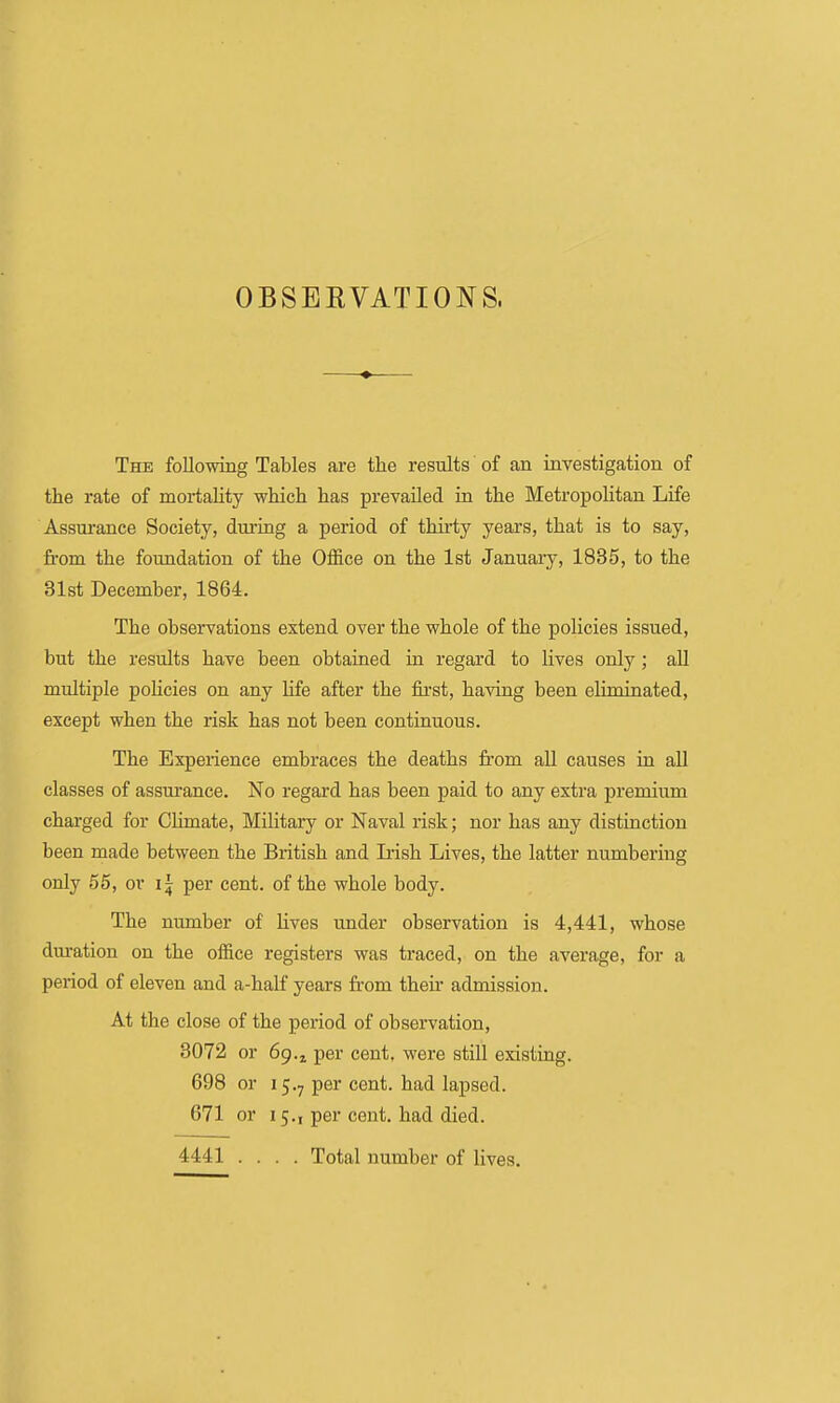 OBSEKVATIONS. The following Tables are the results of an investigation of the rate of mortahty which has prevailed in the Metropolitan Life Assurance Society, during a period of thirty years, that is to say, fi-om the foundation of the Office on the 1st January, 1885, to the 31st December, 1864. The observations extend over the whole of the policies issued, but the results have been obtained in regard to lives only; all multiple policies on any Hfe after the fii'st, having been eliminated, except when the risk has not been continuous. The Experience embraces the deaths from all causes in all classes of assurance. No regard has been paid to any extra premium charged for CHmate, Military or Naval risk; nor has any distinction been made between the British and Irish Lives, the latter numbering only 55, or per cent, of the whole body. The number of lives under observation is 4,441, whose duration on the office registers was traced, on the average, for a period of eleven and a-half years from theii' admission. At the close of the peiiod of observation, 3072 or 69.5, per cent, were still existing. 698 or 15.7 per cent, had lapsed. 671 or 15.1 per cent, had died. 4441 .... Total number of lives.