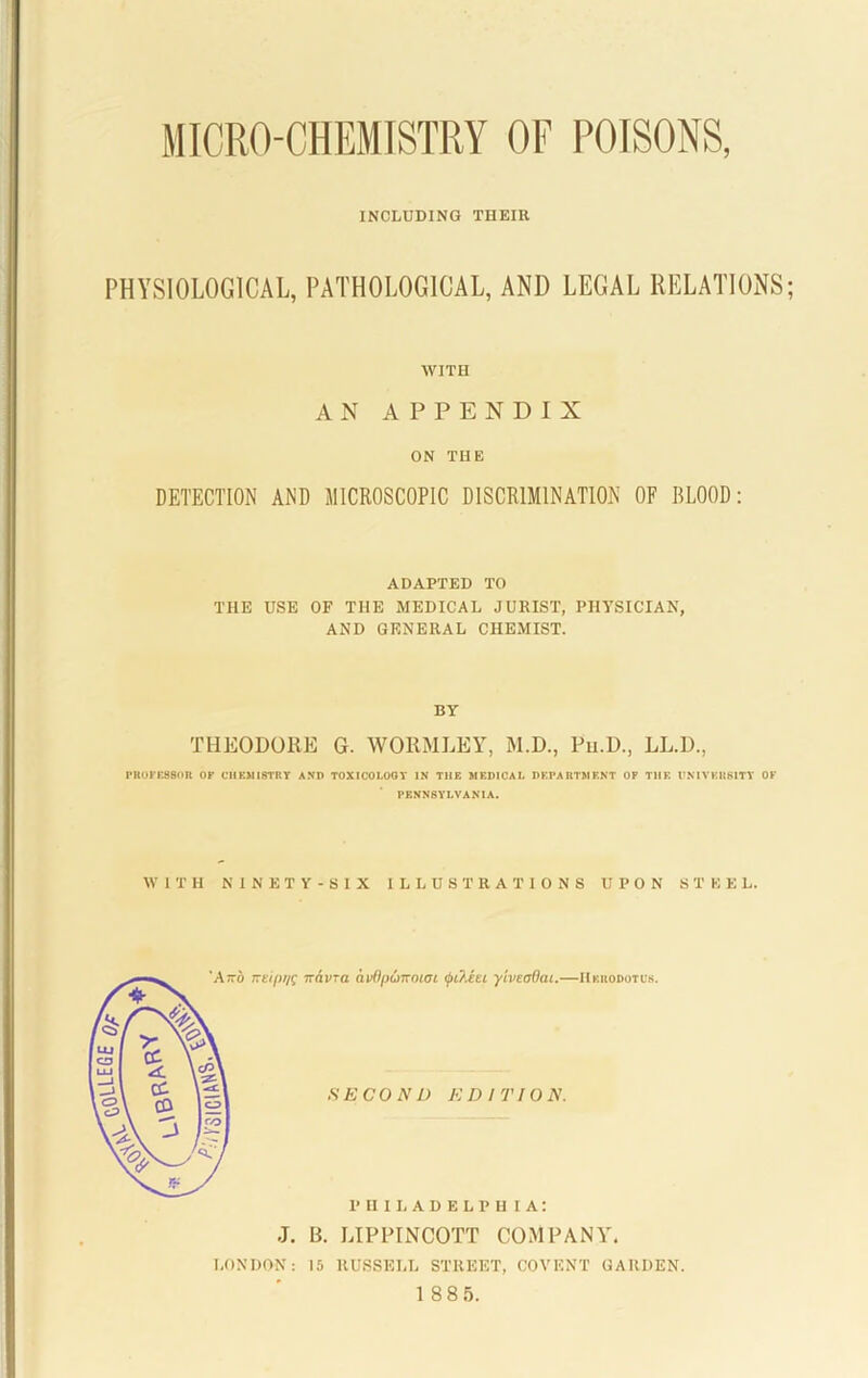 MICRO-CHEMISTRY OF POISONS, INCLUDING THEIR PHYSIOLOGICAL, PATHOLOGICAL, AND LEGAL RELATIONS WITH AN APPENDIX ON THE DETECTION AND MICROSCOPIC DISCRIMINATION OF BLOOD: ADAPTED TO THE USE OF THE MEDICAL JURIST, PHYSICIAN, AND GENERAL CHEMIST. BY THEODORE G. WORMLEY, M.D., Pu.D., LL.D., PROFESSOR OF CHEMISTRY AND TOXICOI.OOT IN THE MEDICAL DEPARTMENT OP TIIE UNIVERSITY OF PENNSYLVANIA. WITH NINETY-SIX ILLUSTRATIONS UPON STEEL. neipiK 7Tavra avflpuTrnioi yiveadat.—Herodotus. SECOND EDITION. PHILADELPHIA: J. B. LIPPINCOTT COMPANY'. LONDON: 15 RUSSELL STREET, COVENT GARDEN.