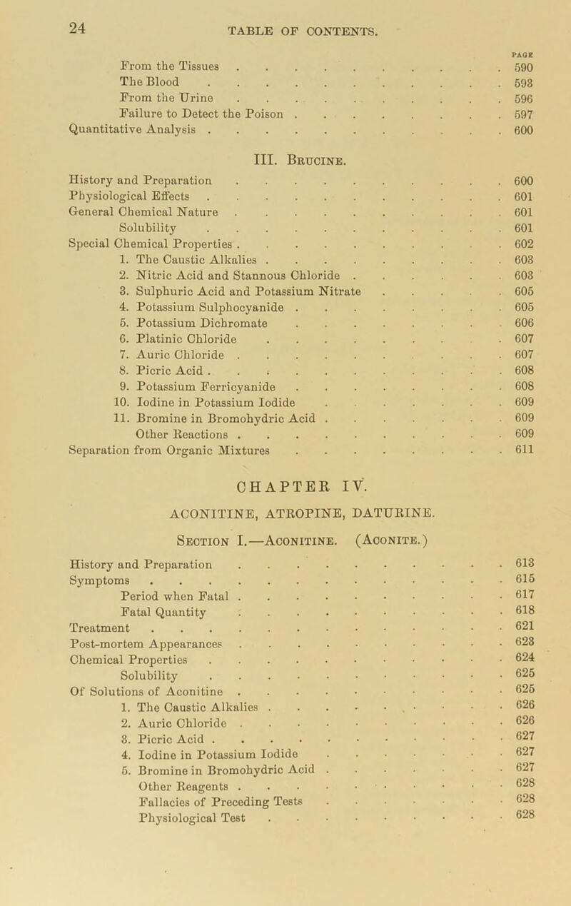 PACE From the Tissues 590 The Blood 593 From the Urine 596 Failure to Detect the Poison 597 Quantitative Analysis 600 III. Brucine. History and Preparation 600 Physiological Effects 601 General Chemical Nature 601 Solubility 601 Special Chemical Properties 602 1. The Caustic Alkalies 603 2. Nitric Acid and Stannous Chloride 603 3. Sulphuric Acid and Potassium Nitrate 605 4. Potassium Sulphocyanide 605 5. Potassium Dichromate 606 6. Platinic Chloride . 607 7. Auric Chloride ... 607 8. Picric Acid . . i 608 9. Potassium Ferricyanide 608 10. Iodine in Potassium Iodide . 609 11. Bromine in Bromohydric Acid 609 Other lteactions 609 Separation from Organic Mixtures 611 CHAPTER IV. ACONITINE, ATROPINE, DATURINE. Section I.—Aconitine. (Aconite.) History and Preparation 613 Symptoms 615 Period when Fatal 617 Fatal Quantity 618 Treatment 621 Post-mortem Appearances 623 Chemical Properties 624 Solubility 625 Of Solutions of Aconitine 626 1. The Caustic Alkalies 626 2. Auric Chloride 626 3. Picric Acid 627 4. Iodine in Potassium Iodide . . • ■ • • 627 6. Bromine in Bromohydric Acid 627 Other Reagents 628 Fallacies of Preceding Tests 628 Physiological Test 628