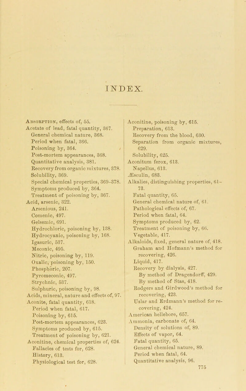 INDEX. Absorption, effects of, 55. Acetate of lead, fatal quantity, 357. General chemical nature, 368. Period when fatal, 366. Poisoning by, 364. Post-mortem appearances, 368. Quantitative analysis, 381. Eecovery from organic mixtures, 378. Solubility, 369. Special chemical properties, 369-378. Symptoms produced by, 364. Treatment of poisoning by, 367. Acid, arsenic, 322. Arsenious, 241. Comenic, 497. Gelsemic, 691. Hydrochloric, poisoning by, 138. Hydrocyanic, poisoning by, 168. Igasuric, 537. Meconic, 495. Nitric, poisoning by, 119. Oxalic, poisoning by, 150. Phosphoric, 207. Pyromeconic, 497- Strj'chnic, 537. Sulphuric, poisoning by, 98. Acids, mineral, nature and effects of, 97. Aconite, fatal quantity, 618. Period when fatal, 617. Poisoning by, 616. Post-mortem appearances, 623. Symptoms produced by, 615. Treatment of poisoning by, 621. Aconitine, chemical properties of, 624. Fallacies of tests for, 628. History, 613. Physiological test for, 628. Aconitine, poisoning by, 615. Preparation, 613. Eecovery from the blood, 630. Separation from organic mixtures, 629. Solubility, 025. Aconitum ferox, 613. Napellus, 613. HSseulin, 683. Alkalies, distinguishing properties, 61- 73. Fatal quantity, 65. General chemical nature of, 61. Pathological effects of, 67. Period when fatal, 64. Symptoms produced by, 62. Treatment of poisoning by, 66. Vegetable, 417. Alkaloids, fixed, general nature of, 418. Graham and Hofmann’s method for recovering, 426. Liquid, 417. Eecovery by dialysis, 427. By method of Dragendorff, 429. By method of Stas, 418. Eodgers and Gird wood’s method for recovering, 423. Uslar and Erdmann’s method for re- covering, 424. American hellebore, 657. Ammonia, carbonate of, 64. Density of solutions of, 89. Effects of vapor, 64. Fatal quantity, 66. General chemical nature, 89. Period when fatal, 64. Quantitative analysis, 96.