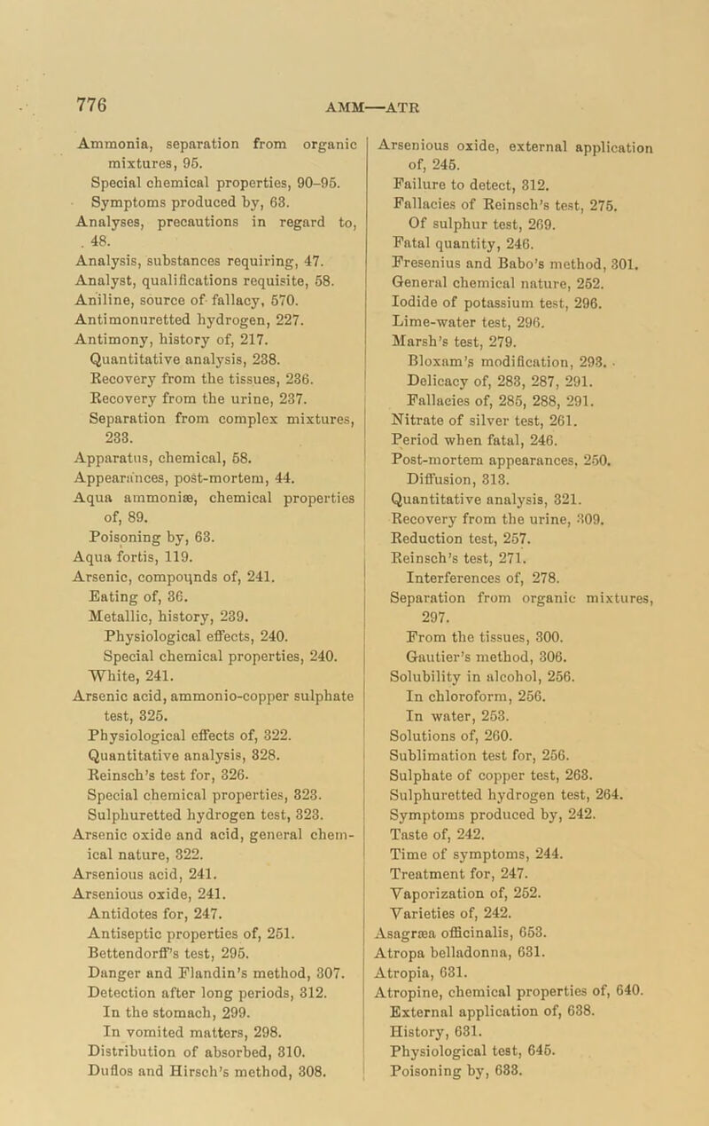 Ammonia, separation from organic mixtures, 95. Special chemical properties, 90-95. Symptoms produced by, 63. Analyses, precautions in regard to, . 48. Analysis, substances requiring, 47. Analyst, qualifications requisite, 58. Aniline, source of fallacy, 570. Antimonuretted hydrogen, 227. Antimony, history of, 217. Quantitative analysis, 238. Recovery from the tissues, 236. Recovery from the urine, 237. Separation from complex mixtures, 233. Apparatus, chemical, 68. Appearances, post-mortem, 44. Aqua ammonias, chemical properties of, 89. Poisoning by, 63. Aqua fortis, 119. Arsenic, compounds of, 241. Eating of, 36. Metallic, history, 239. Physiological effects, 240. Special chemical properties, 240. White, 241. Arsenic acid, ammonio-copper sulphate test, 325. Physiological effects of, 322. Quantitative analysis, 328. Reinsch’s test for, 326. Special chemical properties, 323. Sulphuretted hydrogen test, 323. Arsenic oxide and acid, general chem- ical nature, 322. Arsenious acid, 241. Arsenious oxide, 241. Antidotes for, 247. Antiseptic properties of, 251. Bettendorff's test, 295. Danger and Plandin’s method, 307. Detection after long periods, 312. In the stomach, 299. In vomited matters, 298. Distribution of absorbed, 310. Duflos and Hirseh’s method, 308. Arsenious oxide, external application of, 245. Failure to detect, 312. Fallacies of Reinsch’s test, 275. Of sulphur test, 269. Fatal quantity, 246. Fresenius and Babo's method, 301. General chemical nature, 252. Iodide of potassium test, 296. Lime-water test, 296. Marsh’s test, 279. Bloxam’s modification, 293. • Delicacy of, 283, 287, 291. Fallacies of, 285, 288, 291. Nitrate of silver test, 261. Period when fatal, 246. Post-mortem appearances, 250. Diffusion, 313. Quantitative analysis, 321. Recovery from the urine, 309. Reduction test, 257. Reinsch’s test, 271. Interferences of, 278. Separation from organic mixtures, 297. From the tissues, 300. Gautier’s method, 306. Solubility in alcohol, 256. In chloroform, 256. In water, 253. Solutions of, 260. Sublimation test for, 256. Sulphate of copper test, 263. Sulphuretted hydrogen test, 264. Symptoms produced by, 242. Taste of, 242. Time of symptoms, 244. Treatment for, 247. Vaporization of, 262. Varieties of, 242. Asagrsea officinalis, 653. Atropa belladonna, 631. Atropia, 631. Atropine, chemical properties of, 640. External application of, 638. History, 631. Physiological test, 646. Poisoning by, 633.