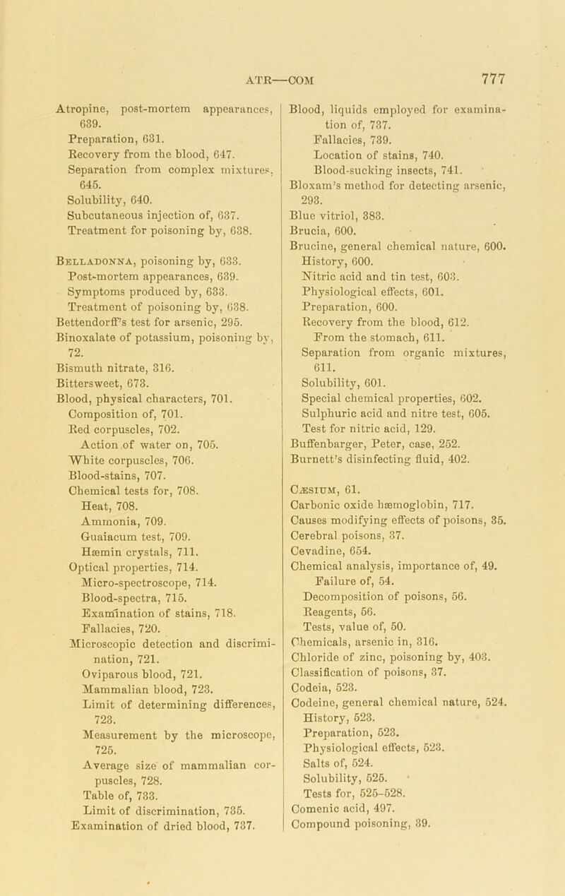 Atropine, post-mortem appearances, G39. Preparation, 631. Recovery from the blood, 647. Separation from complex mixtures, 646. Solubility, 640. Subcutaneous injection of, 637. Treatment for poisoning by, 638. Belladonna, poisoning by, 633. Post-mortem appearances, 639. Symptoms produced by, 633. Treatment of poisoning by, 638. Bettendorff’s test for arsenic, 296. Binoxalate of potassium, poisoning by, 72. Bismuth nitrate, 316. Bittersweet, 673. Blood, physical characters, 701. Composition of, 701. Red corpuscles, 702. Action of water on, 705. White corpuscles, 706. Blood-stains, 707. Chemical tests for, 708. Heat, 708. Ammonia, 709. Guaiacum test, 709. Hasmin crystals, 711. Optical properties, 714. Micro-spectroscope, 714. Blood-spectra, 715. Examination of stains, 718. Fallacies, 720. Microscopic detection and discrimi- nation, 721. Oviparous blood, 721. Mammalian blood, 723. Limit of determining differences, 723. Measurement by the microscope, 725. Average size of mammalian cor- puscles, 728. Table of, 733. Limit of discrimination, 735. Examination of dried blood, 737. Blood, liquids employed for examina- tion of, 737. Fallacies, 739. Location of stains, 740. Blood-sucking insects, 741. Bloxam’s method for detecting arsenic, 293. Blue vitriol, 383. Brucia, 600. Brucine, general chemical nature, 600. History, 600. Nitric acid and tin test, 603. Physiological effects, 601. Preparation, 600. Recovery from the blood, 612. From the stomach, 611. Separation from organic mixtures, 611. Solubility, 601. Special chemical properties, 602. Sulphuric acid and nitre test, 605. Test for nitric acid, 129. Buffenbarger, Peter, case, 252. Burnett’s disinfecting fluid, 402. CiESIUM, 61. Carbonic oxide haemoglobin, 717. Causes modifying effects of poisons, 35. Cerebral poisons, 37. Cevadine, 654. Chemical analysis, importance of, 49. Failure of, 54. Decomposition of poisons, 56. Reagents, 66. Tests, value of, 60. Chemicals, arsenic in, 316. Chloride of zinc, poisoning by, 403. Classification of poisons, 37. Codeia, 623. Codeine, general chemical nature, 524. History, 623. Preparation, 623. Physiological effects, 623. Salts of, 524. Solubility, 625. Tests for, 525-528. Comenic acid, 497. Compound poisoning, 39.