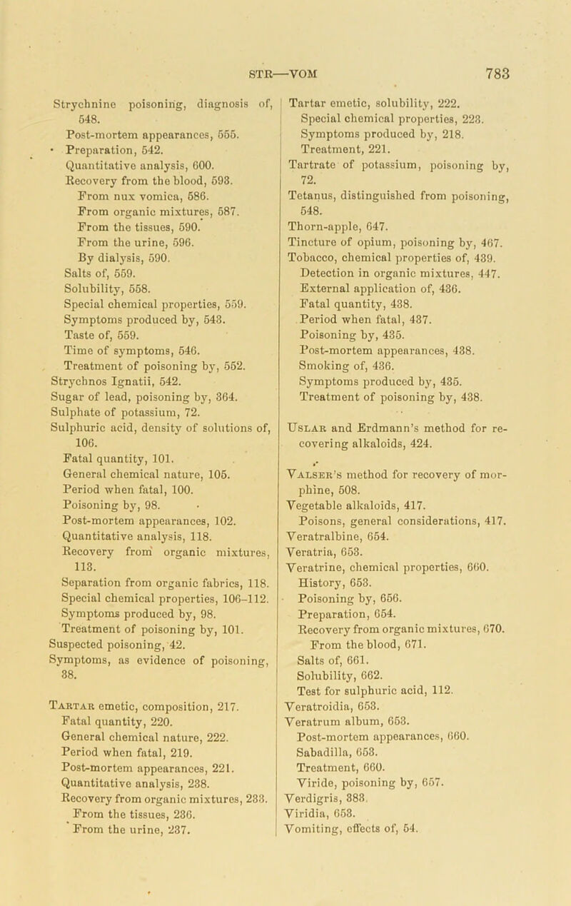 Strychnine poisoning, diagnosis of, 548. Post-mortem appearances, 556. • Preparation, 542. Quantitative analysis, COO. Recovery from the blood, 693. From nux vomica, 686. From organic mixtures, 587. From the tissues, 590. From the urine, 596. By dialysis, 590. Salts of, 559. Solubility, 558. Special chemical properties, 559. Symptoms produced by, 543. Taste of, 659. Time of symptoms, 646. Treatment of poisoning by, 552. Strychnos Ignatii, 542. Sugar of lead, poisoning by, 364. Sulphate of potassium, 72. Sulphuric acid, density of solutions of, 106. Fatal quantity, 101. General chemical nature, 105. Period when fatal, 100. Poisoning by, 98. Post-mortem appearances, 102. Quantitative analysis, 118. Recovery from organic mixtures, 113. Separation from organic fabrics, 118. Special chemical properties, 106-112. Symptoms produced by, 98. Treatment of poisoning by, 101. Suspected poisoning, 42. Symptoms, as evidence of poisoning, 38. Tartar emetic, composition, 217. Fatal quantity, 220. General chemical nature, 222. Period when fatal, 219. Post-mortem appearances, 221. Quantitative analysis, 238. Recovery from organic mixtures, 233. From the tissues, 236. From the urine, 237. Tartar emetic, solubility, 222. Special chemical properties, 223. Symptoms produced by, 218. Treatment, 221. Tartrate of potassium, poisoning by, 72. Tetanus, distinguished from poisoning, 548. Thorn-apple, 647. Tincture of opium, poisoning by, 467. Tobacco, chemical properties of, 439. Detection in organic mixtures, 447. External application of, 436. Fatal quantity, 438. Period when fatal, 437. Poisoning by, 435. Post-mortem appearances, 438. Smoking of, 436. Symptoms produced by, 435. Treatment of poisoning by, 438. Uslar and Erdmann’s method for re- covering alkaloids, 424. Valser’s method for recovery of mor- phine, 508. Vegetable alkaloids, 417. Poisons, general considerations, 417. Veratralbine, 654. Veratria, 653. Veratrine, chemical properties, 660. History, 653. Poisoning by, 666. Preparation, 654. Recovery from organic mixtures, 670. From the blood, 671. Salts of, 661. Solubility, 662. Test for sulphuric acid, 112. Veratroidia, 653. Veratrum album, 653. Post-mortem appearances, 660. Sabadilla, 653. Treatment, 660. Viride, poisoning by, 657. Verdigris, 383. Viridia, 653. Vomiting, effects of, 64.