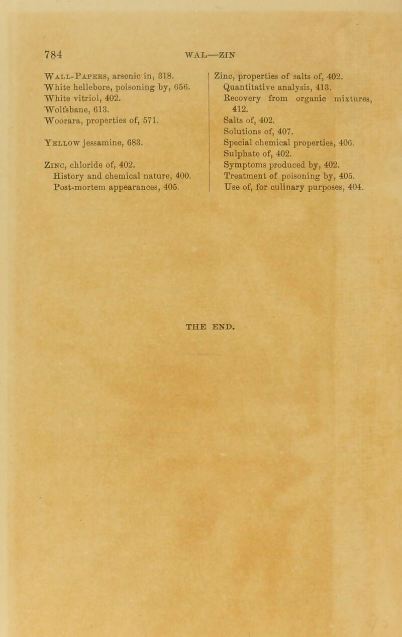 Wall-Papers, arsenic in, 318. White hellebore, poisoning by, 056. White vitriol, 402. Wolfsbane, 613. Woorarn, properties of, 571. Yellow jessamine, 683. Zinc, chloride of, 402. History and chemical nature, 400. Post-mortem appearances, 405. ! Zinc, properties of salts of, 402. Quantitative analysis, 413. Recovery from organic mixtures, 412. Salts of, 402. Solutions of, 407. Special chemical properties, 406. Sulpliato of, 402. Symptoms produced by, 402. Treatment of poisoning by, 405. Use of, for culinary purposes, 404. THE END.