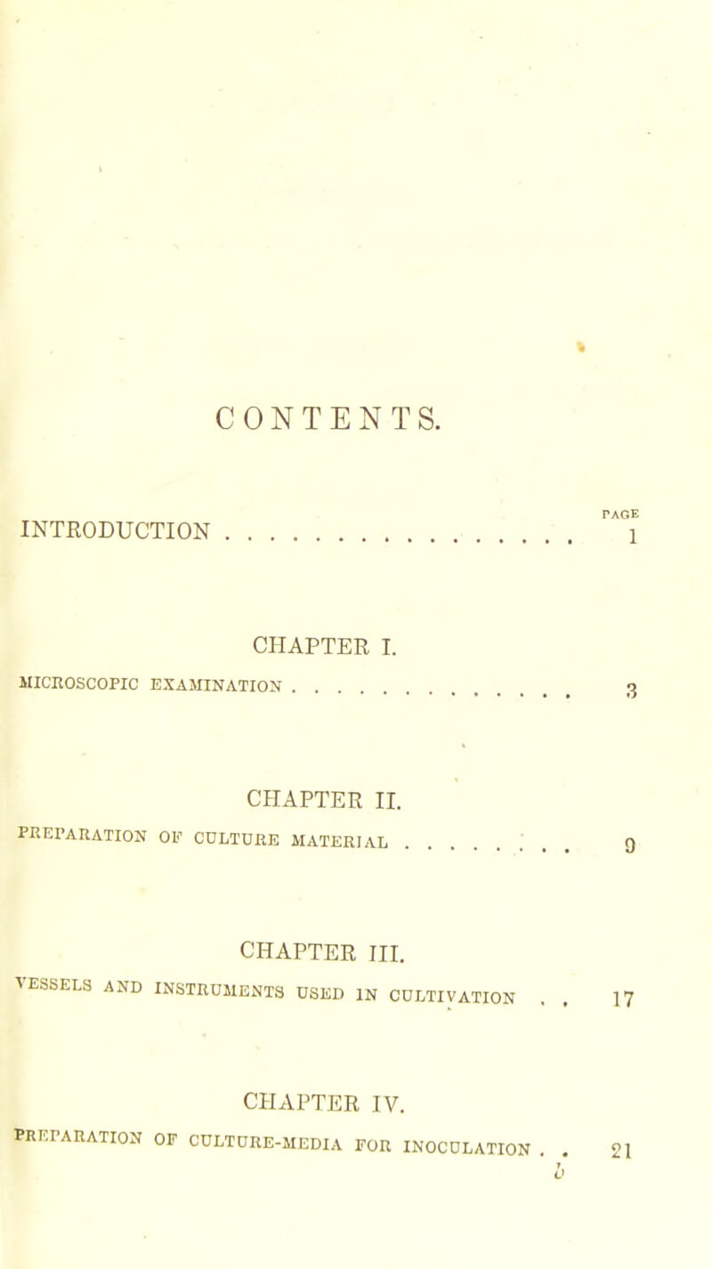 CONTENTS. PAGE INTRODUCTION 1 CHAPTER 1. MICEOSCOPIC EXAMINATION 3 CHAPTER II. PKEI'ARATION OF CULTURE MATERIAL ; . . Q CHAPTER III. VESSELS AND INSTRUMENTS USED IN CULTIVATION . . 17 CHAPTER IV. PRKPARATION OF CULTURE-MEDIA FOR INOCULATION . . 21