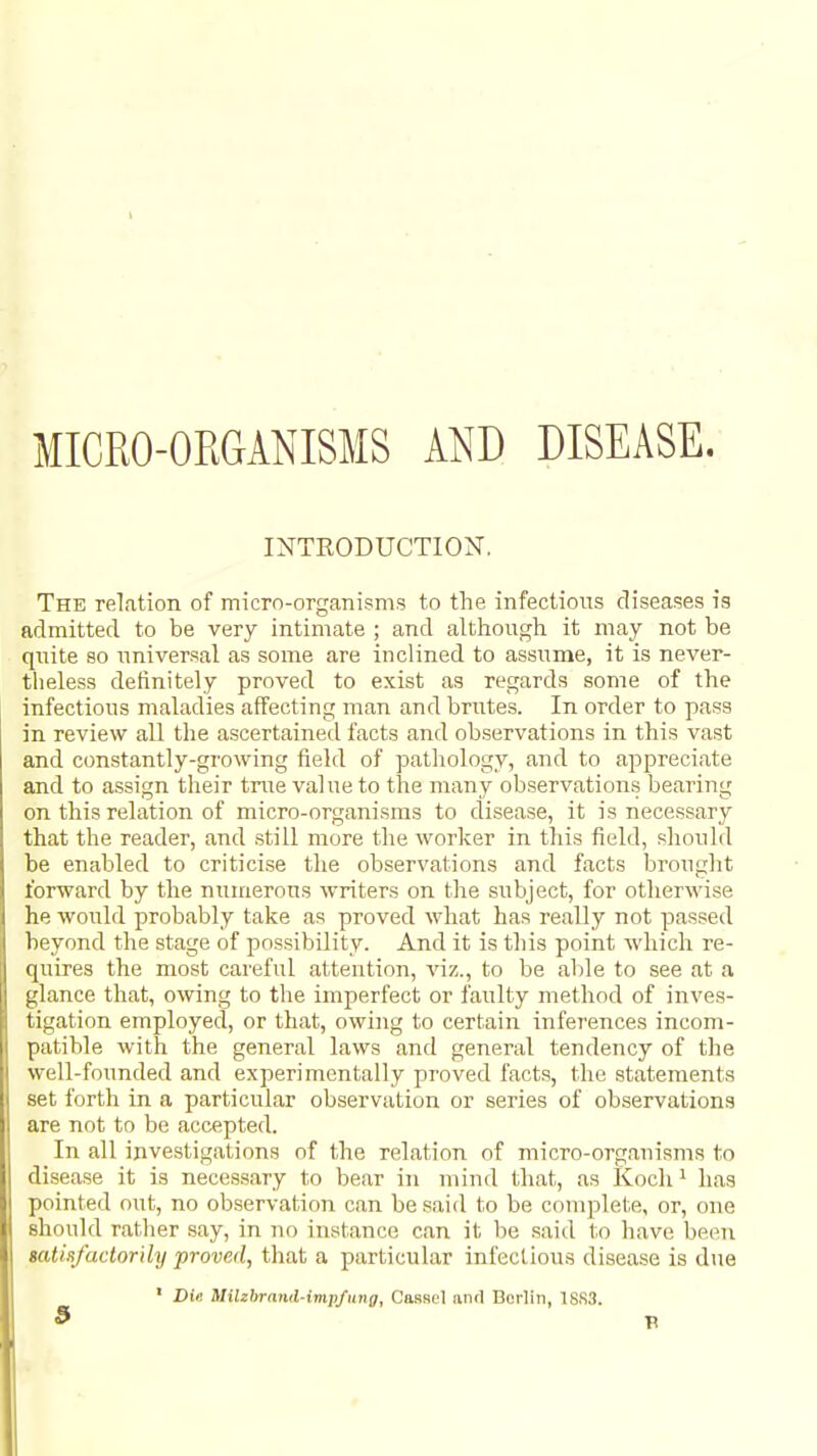 MICRO-ORGANISMS AND DISEASE. INTRODUCTION. The relation of micro-organisms to the infectious diseases is admitted to be very intimate ; and although it may not be qiiite so universal as some are inclined to assume, it is never- theless definitely proved to exist as regards some of the infectious maladies affecting man and brutes. In order to pass in review all the ascertained facts and observations in this vast and constantly-growing field of pathology, and to appreciate and to assign their true value to the many observations bearing on this relation of micro-organisms to disease, it is necessary that the reader, and .still more the worker in this field, should be enabled to criticise the observations and facts brought forward by the numerous writers on the siabject, for otherwise he would probably take as proved what has really not pas.sed beyond the stage of possibility. And it is this point which re- quires the most careful attention, viz., to be able to see at a glance that, owing to the imperfect or faulty method of inves- tigation employed, or that, owing to certain inferences incom- patible with the general laws and general tendency of the well-founded and experimentally proved facts, the statements set forth in a particular observation or series of observations are not to be accepted. In all investigations of the relation of micro-organisms to disease it is necessary to bear in mind that, as Koch ^ has pointed out, no observation can be said to be complete, or, one should rather say, in no instance can it be said to have been tatisfactorily proved, that a particular infectious disease is due • Die Milzbrand-impfiing, CasBel and Berlin, 18S3.