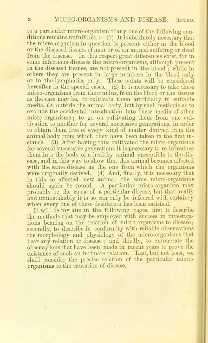 to a particular micro-organism if any one of the following con- ditions remains unfulfilled :—(1) It is absolutely necessary that the micro-organism in question is present either in the blood or the diseased tissues of man or of an animal suffering or dead from the disease. In this respect great differences exist, for in some infectious diseases the micro-organisms, although present in the diseased tissues, are not present in the blood ; while in others they are present in large numbers in the blood only or in the lymphatics only. These points will be considered hereafter in the special cases. (2) It ia necessary to take these micro-organisms from their nidus, from the blood or the tissues as the case may be, to cultivate them artificially in suitable media, i.e. outside the animal body, but by such methods as to exclude the accidental introduction into these media of other micro-organisms; to go on cultivating them from one cul- tivation to another for several successive generations, in order to obtain them free of every kind of matter derived from the animal body from which they have been taken in the first in- stance. (3) After having thus cultivated the micro-organisms for several successive generations it is necessary to re-introduce them into the body of a healthy animal susceptible to the dis- ease, and in this way to show that this animal becomes afiected with the same disease as the one from which the organisms were originally derived. (4) And, finally, it is necessary that in this so affected new animal the same micro-organisms should again be found. A particular micro-organism may probably be the cause of a pai'ticiilar disease, but that really and unmistakably it is so can only be inferred with certainty when every one of these desiderata has been satisfied. It will be my aim in the following pages, first to describe the methods that may be employed with success in investiga- tions bearing on the relation of micro-organisms to disea.«e; secondly, to describe in conformity with reliable observations the morphology and physiology of the micro-organisms that bear any relation to disease ; and thirdly, to enumerate the observations that have been made in recent years to prove the existence of such an intimate relation. Last, but not least, we shall consider the precise relation of the particular micro- organisms to the causation of disease.