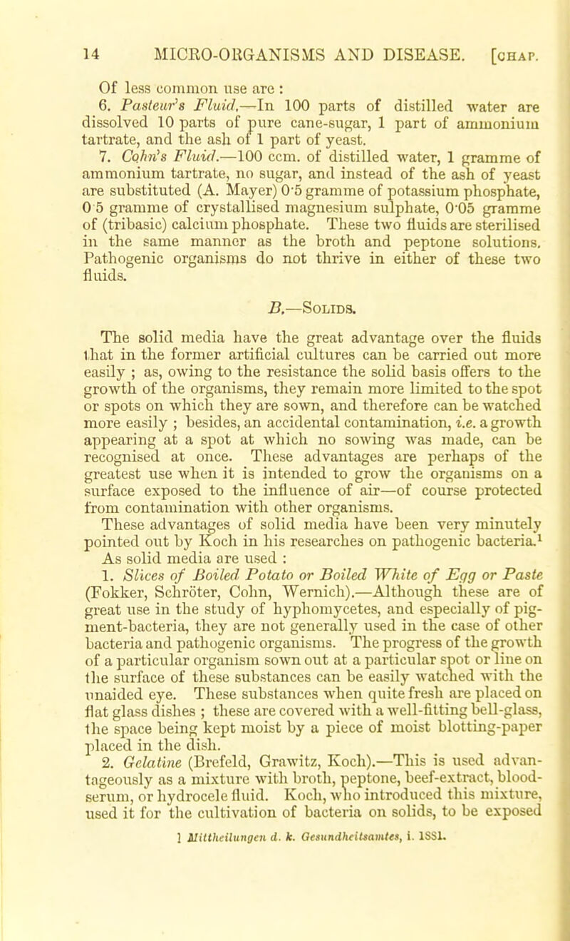 Of less common use are : 6. Pasteur's Fluid,—-In 100 parts of distilled water are dissolved 10 parts of pure cane-sugar, 1 part of ammonium tartrate, and the ash ot 1 part of yeast. 7. Cohn's Fluid.—100 ccm. of distilled water, 1 gramme of ammonium tartrate, no sugar, and instead of the ash of yeast are substituted (A. Mayer) 0'5 gramme of potassium phosphate, 0 5 gramme of crystallised magnesium sulphate, 0'05 gramme of (tribasic) calcium phosphate. These two fluids are sterilised in the same manner as the broth and peptone solutions. Pathogenic organisms do not thrive in either of these two fluids. B.—Solids. The solid media have the great advantage over the fluids that in the former artificial cultures can be carried out more easily ; as, owing to the resistance the solid basis offers to the growth of the organisms, they remain more limited to the spot or spots on which they are sown, and therefore can be watched more easily ; besides, an accidental contamination, i.e. a growth appearing at a spot at which no sowing was made, can be recognised at once. These advantages are perhaps of the greatest use when it is intended to grow the organisms on a surface exposed to the influence of air—of course protected from contamination with other organisms. These advantages of solid media have been very minutely pointed out by Koch in his researches on pathogenic bacteria. ^ As solid media are used : 1. Slices of Boiled Potato or Boiled White of Egg or Paste (Fokker, Schroter, Cohn, Wernich).—Althoiigh these are of great use in the study of hyphomycetes, and especially of pig- ment-bacteria, they are not generally used in the case of other bacteria and pathogenic organisms. The progress of the growth of a particular organism sown out at a particular spot or line on the surface of these substances can be easily watched with the unaided eye. These substances when quite fresh are placed on flat glass dishes ; these are covered with a well-fitting bell-glass, Ihe space being kept moist by a piece of moist blotting-paper placed in the dish. 2. Gelatine (Brefeld, Grawitz, Koch).—Tliis is used advan- tageously as a mixture with broth, peptone, beef-extract, blood- serum, or hydrocele fluid. Koch, who introduced this mixture, used it for the cultivation of bacteria on solids, to be exposed 1 ilitthciluttgen d. k. OesundheiUamtea, i. ISSL