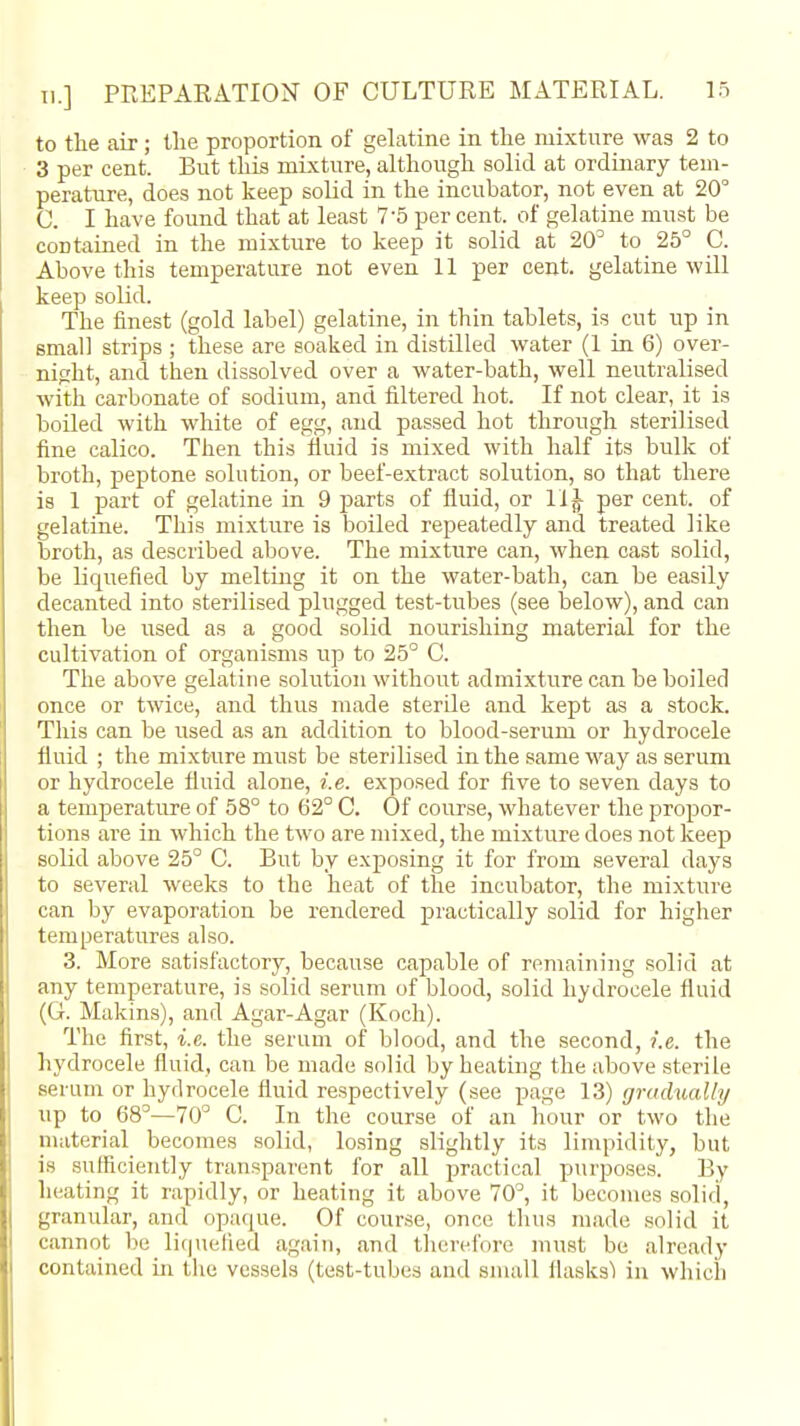 to the air; the proportion of gehitine in the mixture was 2 to 3 per cent. But this mixture, although solid at ordinary tem- perature, does not keep solid in the incubator, not even at 20° 0. I have found that at least 7-5 per cent, of gelatine must be contained in the mixture to keep it solid at 20^ to 25° C. Above this temperature not even 11 per cent, gelatine will keep solid. The finest (gold label) gelatine, in thin tablets, is cut up in small strips ; these are soaked in distilled water (1 in 6) over- night, and then dissolved over a water-bath, well neutralised with carbonate of sodium, and filtered hot. If not clear, it is boiled with white of egg, and passed hot through sterilised fine calico. Then this lluid is mixed with half its bulk of broth, peptone solution, or beef-extract solution, so that there is 1 part of gelatine in 9 parts of fluid, or 11^ per cent, of gelatine. This mixture is boiled repeatedly and treated like broth, as described above. The mixture can, when cast solid, be liquefied by meltuig it on the water-bath, can be easily decanted into sterilised plugged test-tubes (see below), and can then be used as a good solid nourishing material for the cultivation of organisms up to 25° C. The above gelatine solution without admixture can be boiled once or twice, and thus made sterile and kept as a stock. This can be used as an addition to blood-serum or hydrocele fluid ; the mixture must be sterilised in the same way as serum or hydrocele fluid alone, i.e. exposed for five to seven days to a temperature of 58° to 62° C. Of course, whatever the propor- tions are in which the two are mixed, the mixture does not keep solid above 25° 0. But by exposing it for from several days to several weeks to the heat of the incubator, the mixture can by evaporation be rendered practically solid for higher temperatures also. 3. More satisfactory, because capable of remaining solid at any temperature, is solid serum of blood, solid hydrocele fluid (G. Makins), and Agar-Agar (Koch). The first, i.e. the serum of blood, and the second, i.e. the hydrocele fluid, can be made solid by heating the above sterile serum or hydrocele fluid respectively (see page 13) gradually up to 68°—70° C. In the course of an hour or two the material becomes solid, losing slightly its limpidity, but is sufficiently transparent for all practical purposes. By heating it rapidly, or heating it above 70°, it becomes solid, granular, and opaque. Of course, once thus made solid it cannot be li()ueiled again, and therefore must be already contained in the vessels (test-tubes and small flasksl in which