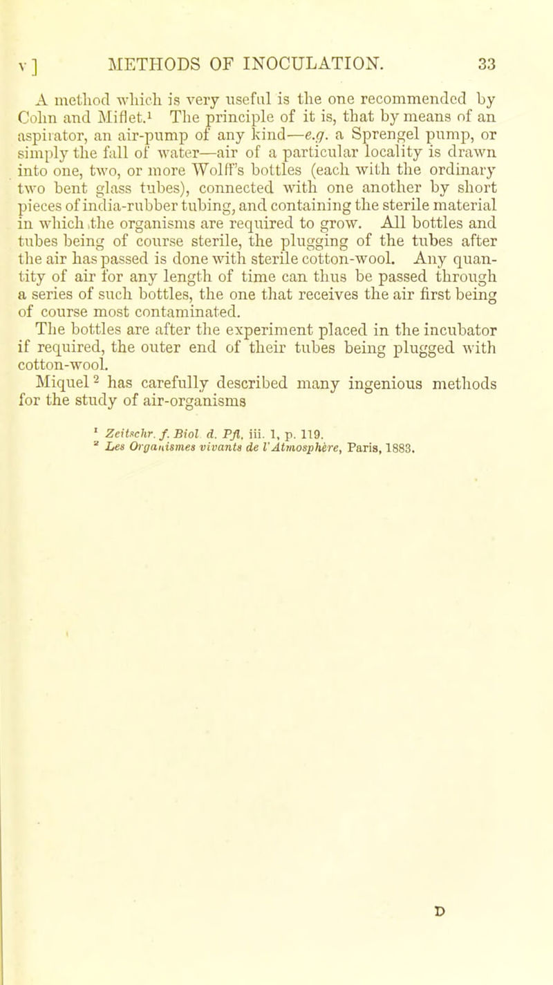 A method which is very iisefal is the one recommended by Cohn and Miflet.i The principle of it is, that by means of an aspirator, an air-pump of any kind—e.g. a Sprengel pump, or simply the fall of water—air of a particular locality is drawn into one, two, or more Wolff's bottles (each with the ordinary two bent glass tubes), connected with one another by short pieces of india-rubber tubing, and containing the sterile material in which .the organisms are required to grow. All bottles and tubes being of course sterile, the plugging of the tubes after the air has passed is done with sterile cotton-wool. Any quan- tity of air for any length of time can thus be passed through a series of such bottles, the one that receives the air first being of course most contaminated. Tlie bottles are after the experiment placed in the incubator if required, the outer end of their tubes being plugged Avith cotton-wool. Miquel^ has carefully described many ingenious methods for the study of air-organisms ' Zeitschr.f. Biol d. Pfl. iii. 1, p. 119.  Les Oiganismes vivanta de VAtmosphere, Paris, 1883, r>