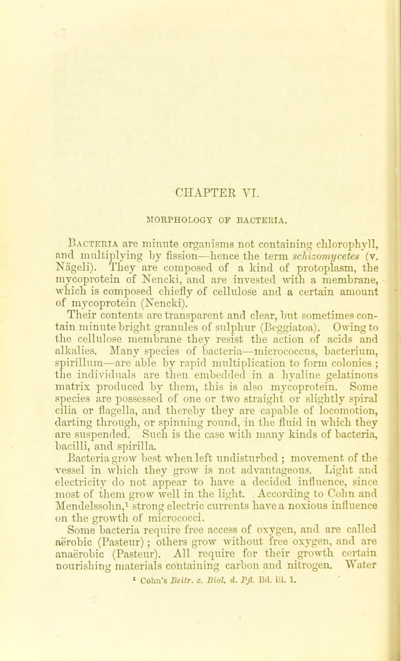 MORPHOLOGY OF BACTERIA. Bacteria are minnte organisms not containing cUorophyll, and multiplying l^y fission—hence the term scJiizomycetes (v. Nageli). They are composed of a kind of protoplasm, the mycoproteia of Nencki, and are invested •with a membrane, which is composed chiefly of cellulose and a certain amount of mycoprotein (Nencki). Their contents are transparent and clear, but sometimes con- tain minute bright granules of sulphur (Beggiatoa). Owing to the cellulose membrane they resist the action of acids and alkalies. Many species of bacteria—micrococcus, bacterium, spirillum—are able by rapid multiplication to form colonies ; the individuals are then embedded in a h3'aline gelatinous matrix produced by them, this is also mycoprotein. Some species are possessed of one or Uvo straight or slightly spiral cilia or flagella, and thereby they are capable of locomotion, darting through, or spinning round, in tlie fluid in ■which they are suspended. Such is the case with many kinds of bacteria, bacilli, and spirilla. Bacteria grow best when left undisturbed ; movement of the vessel in which they grow is not advantageous. Light and electricity do not appear to have a decided influence, since most of them grow well in the light. According to Colin and Mendelssohn,'' strong electric currents have a noxious influence on the growth of micrococci. Some bacteria require free access of oxygen, and are chilled aerobic (Pasteur); others grow without free oxj-gen, and are anaerobic (Pasteur). All require for their growth certain nourishing materials containing carbon and nitrogen. Water