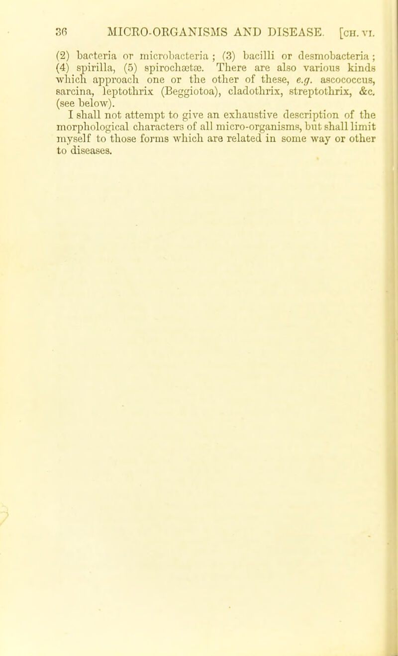 (2) bacteria or microbacteria ; (3) bacilli or desmobacteria ; (4) spirilla, (5) spirochaetaj. There are also various kinds wliicli approach one or the other of these, e.g. ascococcus, sarcina, leptothrix (Beggiotoa), cladothrix, streptothrLx, &c. (see below). I shall not attempt to give an exhaustive description of the morphological characters of all micro-organisms, but shall limit myself to those forms which are related in some way or other to diseases.