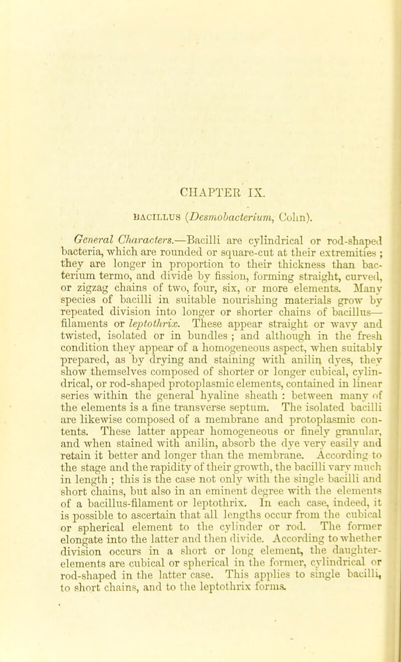 CHAPTER IX. IJACILLUS {Desmohacterium, Colm). General Characters.—Bacilli are cylindrical or rod-shaped bacteria, which are rounded or square-cut at their extremities ; they are longer in proportion to their thickness than bac- terium termo, and divide by fission, forming straight, curved, or zigzag chains of two, four, six, or more elements. Many species of bacilli in suitable nourishing materials grow by repeated division into longer or shorter chains of bacillus— filaments or leiytothrix. These appear straight or wavy and twisted, isolated or in bundles ; and although in the fresh condition they appear of a homogeneous aspect, when suitably prepared, as by drying and staining with anilin dyes, they show themselves composed of shorter or longer cubical, cylin- drical, or rod-shaped protoplasmic elements, contained in linear series within the general hyaline sheath : between many of the elements is a fine transverse septum. The isolated bacilli are likewise composed of a membrane and protoplasmic con- tents. These latter appear homogeneous or finely granular, and when stained with anilin, absorb the dye very easily and retain it better and longer than the membrane. According to the stage and the rapidity of their growth, the bacilli vary mucli in length ; this is the case not only with the single bacilli and short chains, but also in an eminent degree with the elements of a bacillus-filament or leptothrix. In each case, indeed, it is possible to ascertain that all lengths occur from the cubical or spherical element to the cylinder or rod. The former elongate into the latter and then divide. According to whether division occurs in a short or long element, the daughter- elements are cubical or spherical in the former, cylindrical or rod-shaped in the latter case. This applies to single bacilli, to short chains, and to the leptothrix forms.