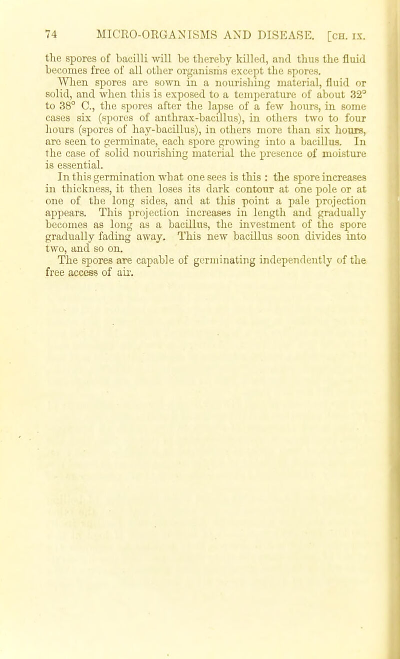 the spores of bacilli will be thereby killed, and thus the fluid becomes free of all other organisms except the spores. When spores are sown in a nourishing material, fluid or solid, and when this is exposed to a temperature of about 32^ to 38° C, the spores after the lapse of a few hours, in some cases six (spores of anthrax-bacillus), in others two to four liours (spores of hay-bacillus), in others more than six hours, are seen to germinate, each spore gro\\ang into a bacillus. In the case of solid nourishing material the presence of moisture is essential. In this germination what one sees is this : the spore increases in thickness, it then loses its dark contour at one pole or at one of the long sides, and at this point a pale projection appears. This projection increases in length and gradually becomes as long as a bacillus, the investment of the spore gradually fading away. This new bacillus soon divides into two, and so on. The sjDores are capable of germinating independently of the free access of air.