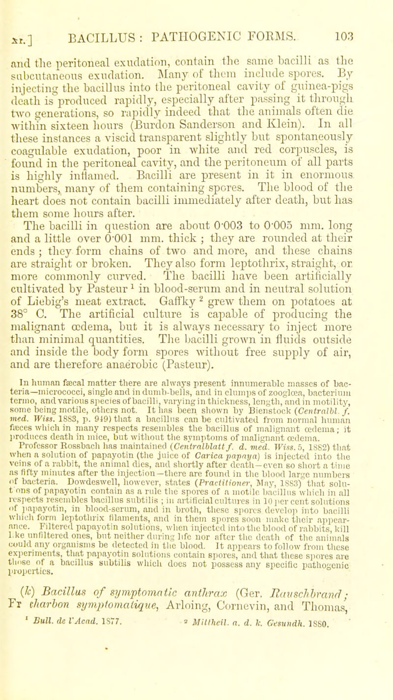 and the peritoneal exudation, contain the same bacilli as the subcutaneous exudation. IMany of theui include spores. By injectinu; the bacillus into the peritoneal cavity of guinea-pigs death isproduced rapidly, especially after passing it through two generations, so rapidly indeed that the animals often die within sixteen hours (Burdon Sanderson and Klein). In all these instances a viscid transparent slightly but spontaneously coagulable exudation, poor in white and red corpuscles, is found in the peritoneal cavity, and the peritoneum of all parts is highly inflamed. Bacilli are present in it in enormous numbers,^ many of them containing spores. The blood of the lieart does not contain bacilli immediately after death, but has them some hours after. The bacilli in question are about 0'003 to O^OOS mm. long and a little over O^OOl mm. thick ; they are rounded at their ends ; they form chains of two and more, and these chains are straight or broken. They also form leptothrix, straight, or. more commonly curved. The bacilli have been artificially cultivated by Pasteur ^ in blood-serum and in neutral solution of Liebig's meat extract. Gaft'ky ^ grew them on potatoes at 38° C. The artificial culture is capable of producing the malignant oidema, but it is always necessary to inject more than minimal quantities. The bacilli grown in fluids outside and inside the body form spores without free supply of air, and are therefore anaerobic (Pasteur). In IiHinan fa3cal matter there are always present innumerable masses of bac- teria—micrococci, single and in dnnih-beils, and in clumps of zooglcea, bacterium tcrmo, and various .species of bacilli, varying in thickness, length, and in motility, some being motile, others not. It has been shown by Bienstock (Ceiitralhl. f. vied. Wus. 1SS3, p. 919) that a bacillus can be cultivated from normal hmnan fiBces wliichin many respects resembles the bacillus of malignant cedema; it produces death in mice, but witliout the symptoms of malignaiit oedema. Professor Rossbach has maintained (Ceniralblatt f. d. vied. Wiss. 5, 1SS2) that when a solution of papayotin (tlie juice of Carica papaya) is injected into the veins of a rabbit, the animal dies, and shortly after death-even so short a time as fifty minutes after the injection—there are found in the blood large numbers iif bacteria. Dowdeswell, however, states (Practitioner, May, 1SS3) that solu- t nns of papayotin contain as a rule the spores of a motile bacillus which in all respects resembles bacillus subtilis ; m artificial cultures in 10]iercent solutions 'if papayotin, in blood-serum, and in broth, these spores devcloji into bacilli which form leptothrix filaments, and in them spni-es soon mal<c their appear- ance. Filtered papayotin solutions, when injected into the blood of rabbits, kill l.ke unfiltered ones, but neither during life nor after the death of the animals could any oi-ganisms be detected in the blood. It appeai-s to follow from these expermients, that papayotin solutions contain spores, and that these spores are tliiisc of a bacillus subtilis which does not possess any speciflc pathoenic properties. (k) Bacillus of symptomatic anthrax (Ger. Eavschhrand; Fr (harhon symplomaiiqite, Arloing, Cornevin, and Thomas', ' Bull, de VAcad. 1S77. 2 Milfheil. a. d. li. Gesundh. ISSO.