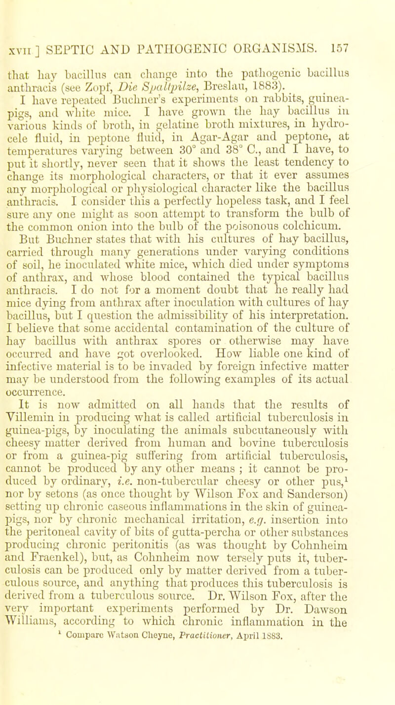 that hay bacillus can change into the pathogenic bacillus anthracis (see Zopf, Die Spaltpilze, Breslau, 1883). I have repeated Buchner's experiments on rabbits, guinea- pigs, and white mice. I have grown the hay bacillus in various kinds of broth, in gelatine broth mixtures, in hydro- cele fluid, in peptone fluid, in Agar-Agar and peptone, at temperatures varying between 30° and 38° C, and I have, to put it shortly, never seen that it shows the least tendency to change its morphological characters, or that it ever assumes any morphological or physiological character like the bacillus anthracis. I consider this a perfectly hopeless task, and I feel sure any one might as soon attempt to transform the bulb of the common onion into the bulb of the poisonous colchiciim. But Buchner states that with his cultures of hay bacillus, carried through many generations under varying conditions of soil, he inoculated white mice, which died under symptoms of anthrax, and whose blood contained the typical bacillus anthracis. I do not for a moment doubt that he really had mice dying from anthrax after inoculation with cultures of hay bacillus, but I question the admissibility of his interpretation. I believe that some accidental contamination of the cvilture of hay bacillus with anthrax spores or otherwise may have occurred and have got overlooked. How liable one kind of infective material is to be invaded by foreign infective matter may be understood from the following examples of its actual occurrence. It is now admitted on all hands that the results of Villemin in producing what is called artificial tuberculosis in guinea-pigs, by inoculating the animals subcutaneously with cheesy matter derived from human and bovine tuberculosis or from a guinea-pig suffering from artificial tuberculosis, cannot be produced by any other means ; it cannot be pro- duced by ordinary, i.e. non-tubercular cheesy or other pus,i nor by setons (as once thought by Wilson Fox and Sanderson) setting up chronic caseous inflammations in the skin of guinea- pigs, nor by chronic mechanical irritation, e.g. insertion into the peritoneal caAdty of bits of gutta-percha or other substances producing chronic peritonitis (as was thought by Cohnlieim and Fraenkel), but, as Cohnheim now tersely puts it, tuber- culosis can be produced only by matter derived from a tuber- culous source, and anything that produces this tuberculosis is derived from a tuberculous source. Dr. Wilson Fox, after the very important experiments performed by Dr. Dawson Williams, according to which chronic inflammation in the ^ Compare Watson Clieyne, Praclilioner, April ISSS.