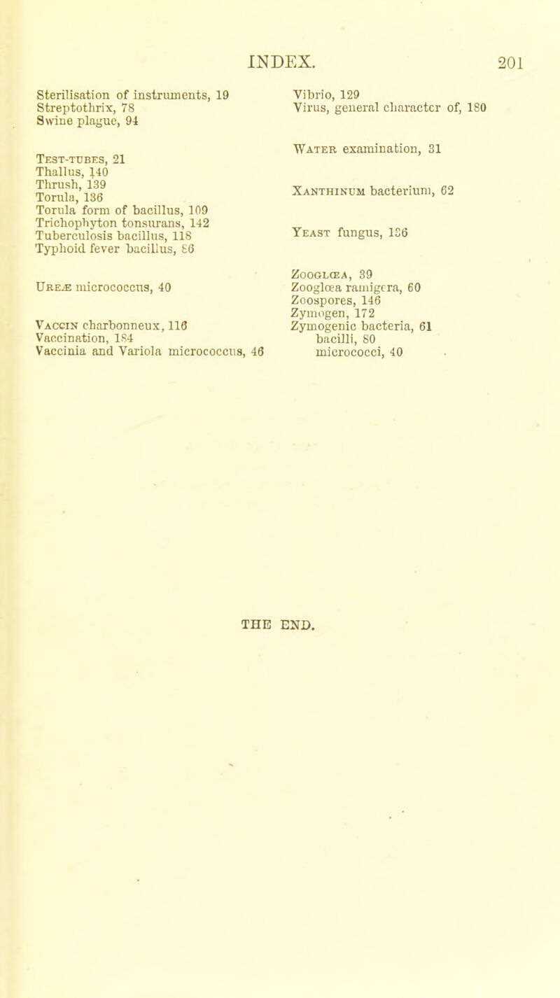 sterilisation of instruments, 19 Vibrio, 129 Streiitothrix, 7S Virus, general character of, 180 Snine playue, 94 Test-tubes, 21 Tliallus, \iQ Thrush, 139 Torula, 136 Torula form of bacillus, 109 Trichophyton tonsurans, 142 Tuberculosis bacillus, 118 Typhoid fever bacillus, £6 Ure^ micrococcus, 40 Vaccin charbonneux, 118 Vaccination, 1S4 Vaccinia and Variola micrococcus, 46 Water examination, 31 Xanthinum bacterium, 62 Yeast fungus, 1S6 ZOOGLCEA, 39 Zoogloea raiiiigcra, 60 Zoospores, 146 Zymogen, 172 Zymogenic bacteria, 61 bacilli, 80 micrococci, 40 THE END.