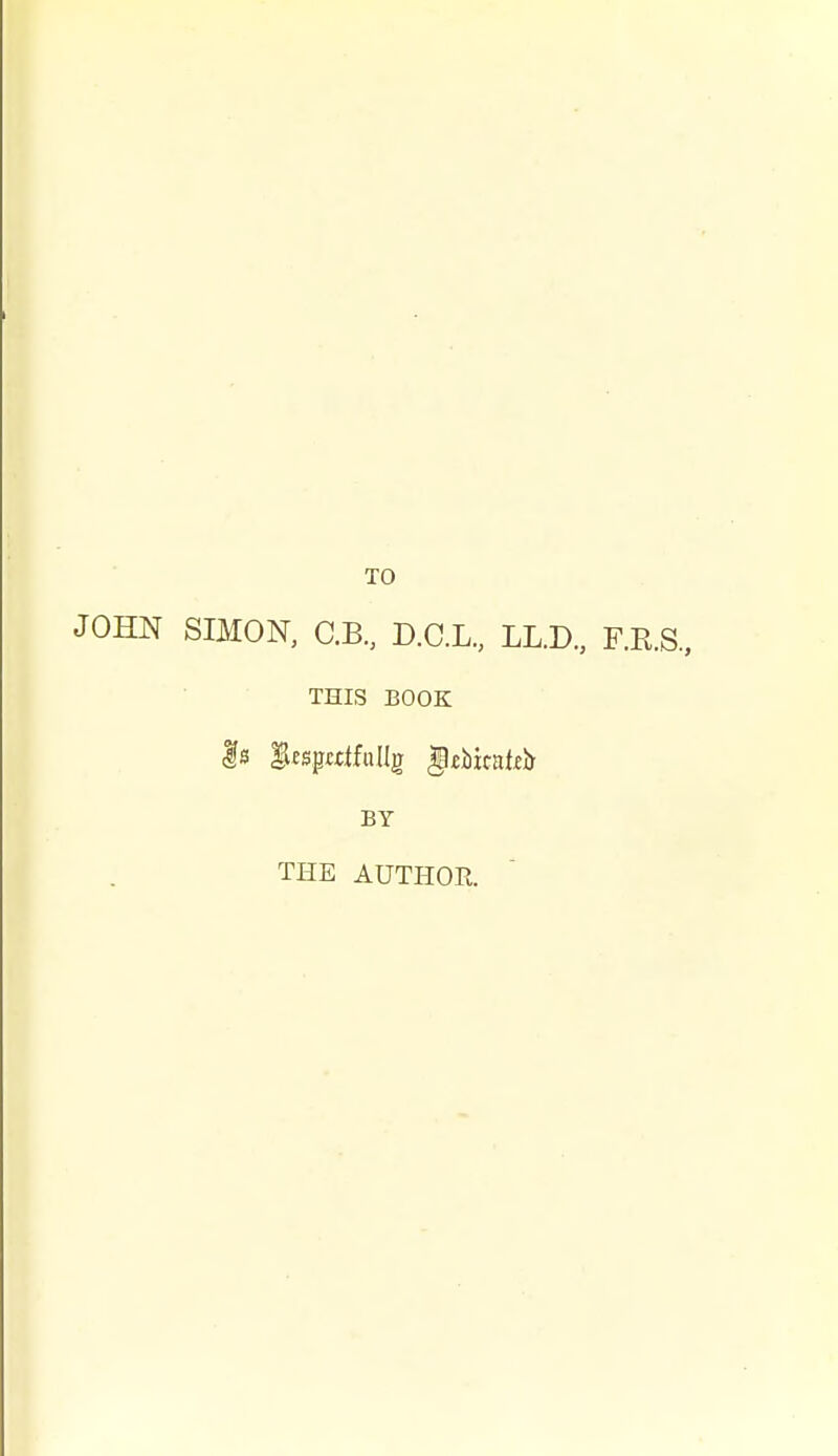 TO JOHN SIMON, C.B, D.C.L., LL.D., F.R.S., THIS BOOK Is fuspcdfullg gebicaffjj BY THE AUTHOR.