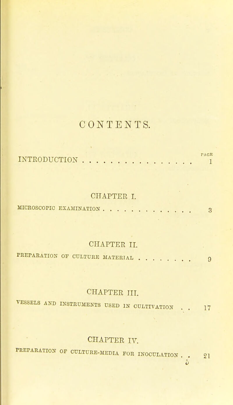 CONTENTS. PAGE INTRODUCTION 1 CHAPTER I. MICROSCOPIC EXAMINATION 3 CHAPTER 11. FEEPARATION OF CULTURE MATERIAL Q CHAPTER III. VESSELS AND INSTRUMENTS USED IN CULTIVATION . . H CHAPTER IV. PREPARATION OP CULTURE-MEDIA FOR INOCULATION . . 21 T o