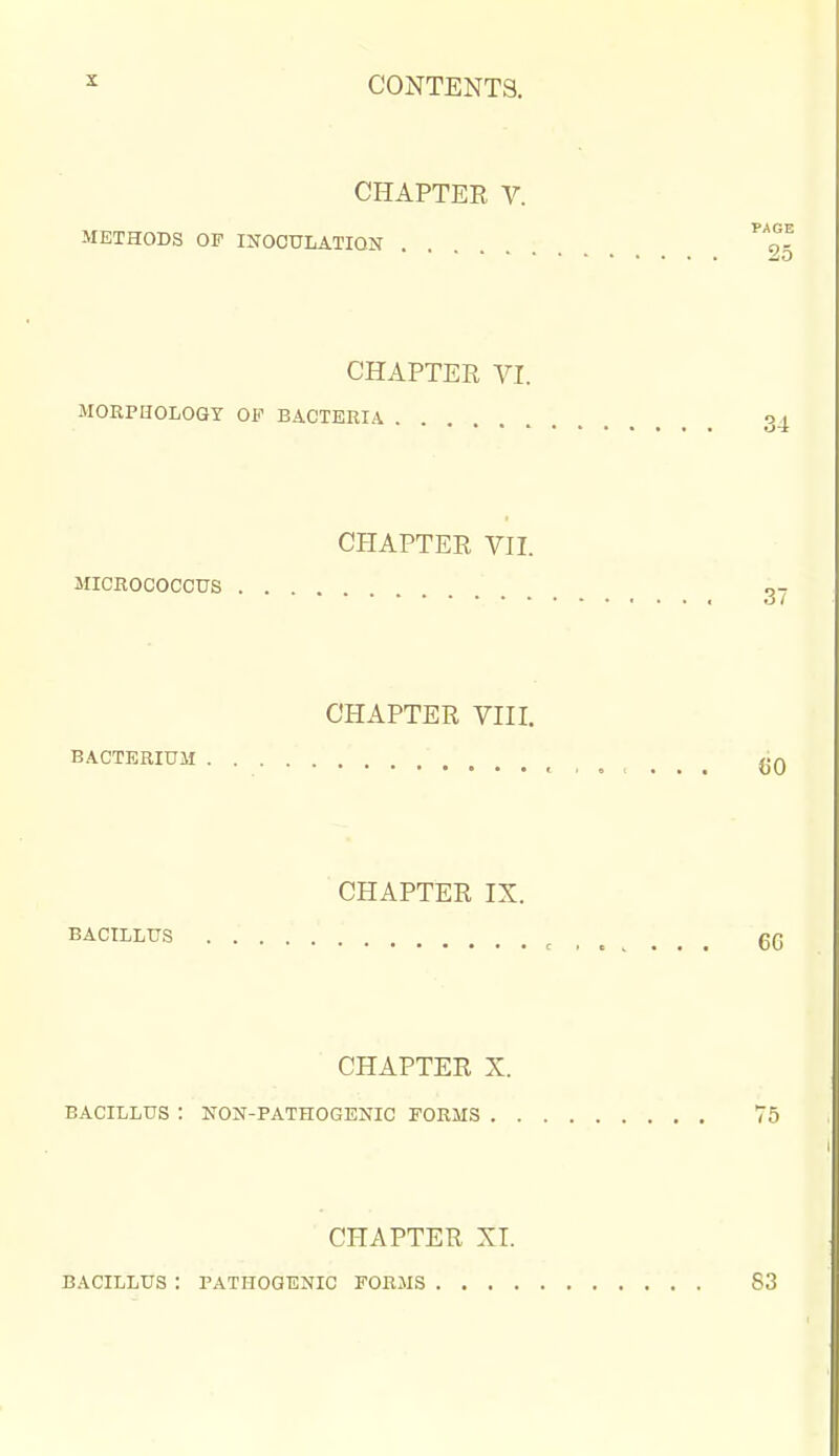 CHAPTER V. PARE METHODS OF INOCULATION . o- zo CHAPTER VI. MORPHOLOGY OF BACTERIA . o , CHAPTER VIL MICROCOCCUS CHAPTER VIII, BACTERIUM (JO CHAPTER IX. BACILLUS ^ g(5 CHAPTER X. BACILLUS : NON-PATHOGENIC FORMS 75 CHAPTER XT. B.\CILLUS : PATHOGENIC FORMS 83