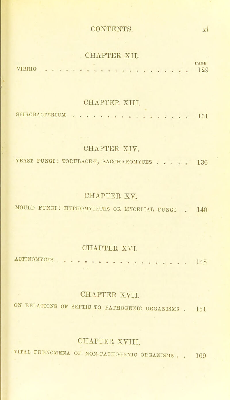 CHAPTER XII. PAOE VIBRIO 129 CHAPTER XIII. SPIROBACTERIUM I3I CHAPTER XIV. YEAST FUNGI : TORTOACE.E, SACCHAROMYCES 136 CHAPTER XV. MOULD FUXGI : HYPH0MYCETE3 OR MYCELIAL FUNGI . 140 CHAPTER XVI. ACTINOMYCES |4g CH A.PTER XVII. ON RELATIONS OF SEPTIC TO PATHOGENIC ORGANISMS . 151 CHAPTER XVIII. VITAL PHENOMENA OF NON-PATHOGENIC ORGANISMS . . 109